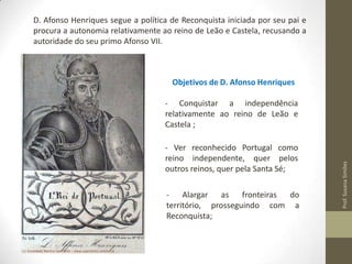 D. Afonso Henriques segue a política de Reconquista iniciada por seu pai e
procura a autonomia relativamente ao reino de Leão e Castela, recusando a
autoridade do seu primo Afonso VII.

Objetivos de D. Afonso Henriques

- Ver reconhecido Portugal como
reino independente, quer pelos
outros reinos, quer pela Santa Sé;
Alargar
as
fronteiras
do
território, prosseguindo com a
Reconquista;

Prof. Susana Simões

- Conquistar a independência
relativamente ao reino de Leão e
Castela ;

 