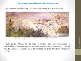 Para atingir os seus objetivos, Afonso Henriques:

Coleção do Museu da Assembleia da República: Batalha de São Mamede - assinada A. Lino e datada de 1922
(http://www.parlamento.pt/VisitaParlamento/Paginas/SalaAcacioLino.aspx)

- Luta contra Afonso VII de Leão e Castela para ver reconhecida a
independência do reino, o que acontecerá na Conferência de Zamora (1143). O
fim da sujeição a Castela ficará formalizado na Bula Manifestis Probatum
(1179);

Prof. Susana Simões

- Luta contra os partidários de sua mãe na Batalha de S. Mamede (1128);

 
