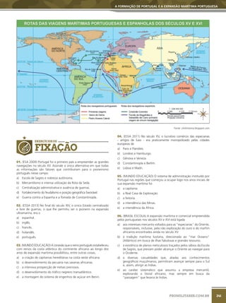 241
A FORMAÇÃO DE PORTUGAL E A EXPANSÃO MARÍTIMA PORTUGUESA
PROMILITARES.COM.BR
Fonte: clickhistoria.blogspot.com
EXERCÍCIOS DE
FIXAÇÃO
01. (ESA 2009) Portugal foi o primeiro país a empreender as grandes
navegações no século XV. Assinale a única alternativa em que todas
as informações são fatores que contribuíram para o pioneirismo
português nesse campo.
a) Escola de Sagres e nobreza autônoma.
b) Mercantilismo e intensa utilização da Rota da Seda.
c) Centralização administrativa e ausência de guerras.
d) Fortalecimento do feudalismo e posição geográfica favorável.
e) Guerra contra a Espanha e a Tomada de Constantinopla.
02. (ESSA 2013) No final do século XIV, o único Estado centralizado
e livre de guerras, o que lhe permitiu ser o pioneiro na expansão
ultramarina, era o
a) espanhol.
b) inglês.
c) francês.
d) holandês.
e) português.
03. (MUNDO EDUCAÇÃO) A conexão que o reino português estabeleceu
com reinos da costa atlântica do continente africano ao longo dos
anos de expansão marítima possibilitou, entre outras coisas,
a) a criação de capitanias hereditárias na costa oeste africana.
b) o desenvolvimento da pecuária nas savanas africanas.
c) a intensiva prospecção de metais preciosos.
d) o desenvolvimento do tráfico negreiro transatlântico.
e) a montagem do sistema de engenhos de açúcar em Benin.
04. (ESSA 2011) No século XV, o lucrativo comércio das especiarias
- artigos de luxo - era praticamente monopolizado pelas cidades
europeias de
a) Paris e Flandres.
b) Londres e Hamburgo.
c) Gênova e Veneza.
d) Constantinopla e Berlim.
e) Lisboa e Madri.
05. (MUNDO EDUCAÇÃO) O sistema de administração instituído por
Portugal nas regiões que começou a ocupar logo nos anos iniciais de
sua expansão marítima foi
a) a capitania.
b) a Real Casa de Exploração.
c) a feitoria.
d) a intendência das Minas.
e) a intendência da África.
06. (BRASIL ESCOLA) A expansão marítima e comercial empreendida
pelos portugueses nos séculos XV e XVI está ligada
a) aos interesses mercantis voltados para as “especiarias” do Oriente,
responsáveis, inclusive, pela não exploração do ouro e do marfim
africanos encontrados ainda no século XV.
b) à tradição marítima lusitana, direcionada ao “mar Oceano”
(Atlântico) em busca de ilhas fabulosas e grandes tesouros.
c) à existência de planos meticulosos traçados pelos sábios da Escola
de Sagres, que previam poder alcançar o Oriente ao navegar para
o Ocidente.
d) a diversas casualidades que, aliadas aos conhecimentos
geográficos muçulmanos, permitiram avançar sempre para o Sul
e, assim, atingir as Índias.
e) ao caráter sistemático que assumiu a empresa mercantil,
explorando o litoral africano, mas sempre em busca da
“passagem” que levaria às Índias.
 