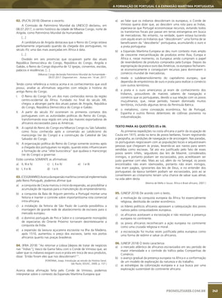 243
A FORMAÇÃO DE PORTUGAL E A EXPANSÃO MARÍTIMA PORTUGUESA
PROMILITARES.COM.BR
02. (PUCRJ 2018) Observe o excerto.
A Comissão de Património Mundial da UNESCO declarou, em
08.07.2017, o centro histórico da cidade de Mbanza Congo, norte de
Angola, como Património Mundial da Humanidade.
[...]
A candidatura de Angola destacava que o Reino do Congo estava
perfeitamente organizado quando da chegada dos portugueses, no
século XV, uma das mais avançadas em África à data.
[...]
Dividido em seis províncias que ocupavam parte das atuais
República Democrática do Congo, República do Congo, Angola e
Gabão, o Reino do Congo dispunha de 12 igrejas, conventos, escolas,
palácios e residências. [...]
(Mbanza Congo declarada Património Mundial da Humanidade -
09.07.2017. Disponível em: . Acesso em: 14 set. 2017.
Tendo como referência a notícia acima e os conhecimentos que você
possui, analise as afirmativas seguintes com relação à história do
antigo Reino do Congo.
I. O Reino do Congo foi um dos mais conhecidos reinos da região
centro-ocidental da África. Fundado no final do século XIII,
chegou a abranger parte dos atuais países de Angola, República
do Congo, República Democrática do Congo e Gabão.
II. A partir do século XV ocorreram os primeiros contatos dos
portugueses com as autoridades políticas do Reino do Congo,
transformando essa região em uma das maiores exportadoras de
africanos escravizados para as Américas.
III. A capital do Reino do Congo era Mbanza Congo ou São Salvador,
como ficou conhecida após a conversão ao catolicismo do
manicongo (rei do Congo) e a construção da Catedral de São
Salvador do Congo.
IV. A organização política do Reino do Congo somente ocorreu após
a chegada dos portugueses na região, quando estes influenciaram
a formação de uma “elite burocrática” que ajudava o manicongo
(rei do Congo) a governar.
Estão corretas SOMENTE as afirmativas:
a) II, III e IV.
b) I, II e III.
c) I, II e IV.
d) I e II.
e) I e III.
03.(CESGRANRIO)Acercadaexpansãomarítimacomercialimplementada
pelo Reino Português, podemos afirmar que
a) a conquista de Ceuta marcou o início da expansão, ao possibilitar a
acumulação de riquezas para a manutenção do empreendimento.
b) a conquista da Baía de Arguim permitiu a Portugal montar uma
feitoria e manter o controle sobre importantíssima rota comercial
intra-africana.
c) a instalação da feitoria de São Paulo de Luanda possibilitou a
montagem de grande rede de abastecimento de escravos para o
mercado europeu.
d) o domínio português de Piro e Sidon e o consequente monopólio
de especiarias do Oriente Próximo tornaram desinteressante a
conquista da Índia.
e) a expansão da lavoura açucareira escravista na Ilha da Madeira,
após 1510, aumentou o preço dos escravos, tanto nos portos
africanos quanto nas praças brasileiras
04. (IFBA 2018) “Ao retornar a Lisboa [depois de tratar de negócios
nas “Índias”], Vasco da Gama falou com o Conde de Vimioso que, ao
saber que os indianos exigiam ouro e prata em troca de seus produtos,
disse: ‘Então foram eles que nos descobriram!’”.
(FONTANA, Josep. Introdução ao estudo da História Geral.
São Paulo; EDUSC, 2000, p. 157.)
Acerca dessa afirmação feita pelo Conde de Vimioso, podemos
interpretar sobre o contexto da Expansão Marítima Europeia que
a) ao falar que os indianos descobriram os europeus, o Conde de
Vimioso queria dizer que, ao descobrir uma rota para as Índias,
esperava-se que Portugal economizasse recursos, evitando todos
os transtornos fiscais por passar em terras estrangeiras em busca
de mercadorias. No entanto, na verdade, quem estava lucrando
com aquilo eram os Indianos que “descobriram” uma forma de se
beneficiarem da “descoberta” portuguesa, acumulando o ouro e
a prata portuguesa.
b) a Expansão Marítima Europeia se deu num contexto mais amplo
de crescente mercantilização de produtos entre Ásia, Europa e
África e, nesse momento, os Europeus ainda cumpriam o papel
de revendedores de produtos comprados pela Europa. Depois da
expropriação da prata e ouro das Américas, os europeus fecharam-
se economicamente e conseguiram recursos para dominarem o
comércio mundial de mercadorias.
c) revela o subdesenvolvimento do capitalismo europeu, que
dependia de empréstimos de ouro e prata para realizar o comércio
com outros territórios.
d) a prata e o ouro americanos já eram de conhecimento dos
Indianos, possuidores de maiores saberes de navegação e
comércio que os portugueses, devido a sua relação com os povos
muçulmanos, que, nesse período, haviam dominado muitos
territórios, incluindo algumas terras da Península Ibérica.
e) o metalismo, como concepção econômica, fez de Portugal,
Espanha e outros Reinos detentores de colônias pioneiros na
industrialização.
TEXTO PARA AS QUESTÕES 05 e 06.
As primeiras expedições na costa africana a partir da ocupação de
Ceuta em 1415, ainda na terra de povos berberes, foram registrando
a geografia, as condições de navegação e de ancoragem. Nas paradas,
os portugueses negociavam com as populações locais e sequestravam
pessoas que chegavam às praias, levando-as aos navios para serem
vendidas como escravas. Tal ato era justificado pelo fato de esses
povos serem infiéis, seguidores das leis de Maomé, considerados
inimigos, e portanto podiam ser escravizados, pois acreditavam ser
justo guerrear com eles. Mais ao sul, além do rio Senegal, os povos
encontrados não eram islamizados, portanto não eram inimigos,
mas eram pagãos, ignorantes das leis de Deus, e no entender dos
portugueses da época também podiam ser escravizados, pois ao se
converterem ao cristianismo teriam uma chance de salvar suas almas
na vida além desta.
(Marina de Mello e Souza. África e Brasil africano, 2007.)
05. (UNESP 2018) De acordo com o texto,
a) a motivação da conquista europeia da África foi essencialmente
religiosa, destituída de caráter econômico.
b) os líderes políticos africanos apoiavam a catequização dos povos
nativos pelos conquistadores europeus.
c) os africanos aceitavam a escravização e não resistiam à presença
europeia no continente.
d) os povos africanos reconheciam a ação europeia no continente
como uma cruzada religiosa e moral.
e) a escravização foi muitas vezes justificada pelos europeus como
uma forma de redimir e salvar os africanos.
06. (UNESP 2018) O texto caracteriza
a) o mercado atlântico de africanos escravizados em seu período de
maior intensidade e o controle do tráfico pelas Companhias de
Comércio.
b) o avanço gradual da presença europeia na África e a conformação
de um modelo de exploração da natureza e do trabalho.
c) as estratégias da colonização europeia e a sua busca por uma
exploração sustentável do continente africano.
 