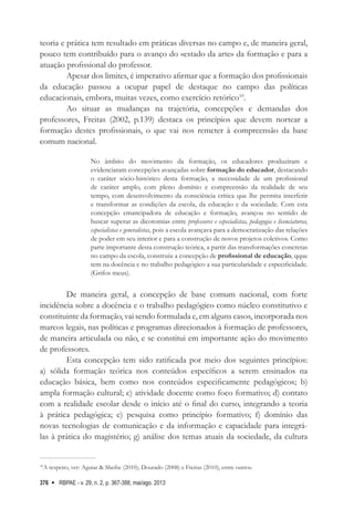 RBPAE - v. 29, n. 2, p. 367-388, mai/ago. 2013
376
teoria e prática tem resultado em práticas diversas no campo e, de maneira geral,
pouco tem contribuído para o avanço do «estado da arte» da formação e para a
atuação profissional do professor.
Apesar dos limites, é imperativo afirmar que a formação dos profissionais
da educação passou a ocupar papel de destaque no campo das políticas
educacionais, embora, muitas vezes, como exercício retórico10
.
Ao situar as mudanças na trajetória, concepções e demandas dos
professores, Freitas (2002, p.139) destaca os princípios que devem nortear a
formação destes profissionais, o que vai nos remeter à compreensão da base
comum nacional.
No âmbito do movimento da formação, os educadores produziram e
evidenciaram concepções avançadas sobre formação do educador, destacando
o caráter sócio-histórico desta formação, a necessidade de um profissional
de caráter amplo, com pleno domínio e compreensão da realidade de seu
tempo, com desenvolvimento da consciência crítica que lhe permita interferir
e transformar as condições da escola, da educação e da sociedade. Com esta
concepção emancipadora de educação e formação, avançou no sentido de
buscar superar as dicotomias entre professores e especialistas, pedagogia e licenciaturas,
especialistas e generalistas, pois a escola avançava para a democratização das relações
de poder em seu interior e para a construção de novos projetos coletivos. Como
parte importante desta construção teórica, a partir das transformações concretas
no campo da escola, construiu a concepção de profissional de educação, qque
tem na docência e no trabalho pedagógico a sua particularidade e especificidade.
(Grifos meus).
De maneira geral, a concepção de base comum nacional, com forte
incidência sobre a docência e o trabalho pedagógico como núcleo constitutivo e
constituinte da formação, vai sendo formulada e, em alguns casos, incorporada nos
marcos legais, nas políticas e programas direcionados à formação de professores,
de maneira articulada ou não, e se constitui em importante ação do movimento
de professores.
Esta concepção tem sido ratificada por meio dos seguintes princípios:
a) sólida formação teórica nos conteúdos específicos a serem ensinados na
educação básica, bem como nos conteúdos especificamente pedagógicos; b)
ampla formação cultural; c) atividade docente como foco formativo; d) contato
com a realidade escolar desde o início até o final do curso, integrando a teoria
à prática pedagógica; e) pesquisa como princípio formativo; f) domínio das
novas tecnologias de comunicação e da informação e capacidade para integrá-
las à prática do magistério; g) análise dos temas atuais da sociedade, da cultura
10
A respeito, ver: Aguiar & Sheibe (2010); Dourado (2008) e Freitas (2010), entre outros.
 