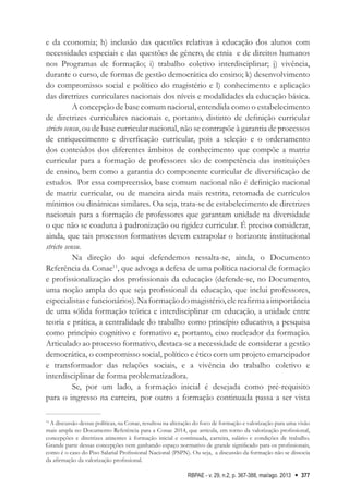 RBPAE - v. 29, n.2, p. 367-388, mai/ago. 2013 377
e da economia; h) inclusão das questões relativas à educação dos alunos com
necessidades especiais e das questões de gênero, de etnia e de direitos humanos
nos Programas de formação; i) trabalho coletivo interdisciplinar; j) vivência,
durante o curso, de formas de gestão democrática do ensino; k) desenvolvimento
do compromisso social e político do magistério e l) conhecimento e aplicação
das diretrizes curriculares nacionais dos níveis e modalidades da educação básica.
A concepção de base comum nacional, entendida como o estabelecimento
de diretrizes curriculares nacionais e, portanto, distinto de definição curricular
stricto sensu, ou de base curricular nacional, não se contrapõe à garantia de processos
de enriquecimento e diverficação curricular, pois a seleção e o ordenamento
dos conteúdos dos diferentes âmbitos de conhecimento que compõe a matriz
curricular para a formação de professores são de competência das instituições
de ensino, bem como a garantia do componente curricular de diversificação de
estudos. Por essa compreensão, base comum nacional não é definição nacional
de matriz curricular, ou de maneira ainda mais restrita, retomada de currículos
mínimos ou dinâmicas similares. Ou seja, trata-se de estabelecimento de diretrizes
nacionais para a formação de professores que garantam unidade na diversidade
o que não se coaduna à padronização ou rigidez curricular. É preciso considerar,
ainda, que tais processos formativos devem extrapolar o horizonte institucional
stricto sensu.
Na direção do aqui defendemos ressalta-se, ainda, o Documento
Referência da Conae11
, que advoga a defesa de uma política nacional de formação
e profissionalização dos profissionais da educação (defende-se, no Documento,
uma noção ampla do que seja profissional da educação, que inclui professores,
especialistasefuncionários).Naformaçãodomagistério,elereafirmaaimportância
de uma sólida formação teórica e interdisciplinar em educação, a unidade entre
teoria e prática, a centralidade do trabalho como princípio educativo, a pesquisa
como princípio cognitivo e formativo e, portanto, eixo nucleador da formação.
Articulado ao processo formativo, destaca-se a necessidade de considerar a gestão
democrática, o compromisso social, político e ético com um projeto emancipador
e transformador das relações sociais, e a vivência do trabalho coletivo e
interdisciplinar de forma problematizadora.
Se, por um lado, a formação inicial é desejada como pré-requisito
para o ingresso na carreira, por outro a formação continuada passa a ser vista
11
A discussão dessas políticas, na Conae, resultou na alteração do foco de formação e valorização para uma visão
mais ampla no Documento Referência para a Conae 2014, que articula, em torno da valorização profissional,
concepções e diretrizes atinentes à formação inicial e continuada, carreira, salário e condições de trabalho.
Grande parte dessas concepções vem ganhando espaço normativo de grande significado para os profissionais,
como é o caso do Piso Salarial Profissional Nacional (PSPN). Ou seja, a discussão da formação não se dissocia
da afirmação da valorização profissional.
 