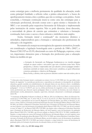 RBPAE - v. 29, n. 2, p. 367-388, mai/ago. 2013
378
como estratégia para a melhoria permanente da qualidade da educação, tendo
como principal finalidade a reflexão sobre a prática educacional e a busca do
aperfeiçoamento técnico, ético e político, que não se retringe a esta prática. Assim
concebida, a formação continuada insere-se como uma das estratégias para a
valorização profissional, devendo contar com o apoio técnico e financeiro do
MEC e ser assumida pelas respectivas Secretarias de Educação e implementada
pelas instituições de ensino superior. Não se pode dissociar, desta discussão,
a necessidade de planos de carreira que estimulem e valorizem a formação
continuada, bem como o acesso a bens culturais e simbólicos mais amplos.
Assim, formação inicial e continuada12
são momentos distintos e
articulados, imprescindíveis para a formação e valorização dos profissionais da
educação e do magistério.
Na tentativa de avançar na convergência dos aparatos normativos, levando
em consideração a legislação homologada entre o período de 1988 e 200213
, o
Parecer CNE/CP no 05/05, direcionado ao curso de Pedagogia, expressa, a meu
ver, importantes elementos para a formação dos professores para a educação
básica na medida em que
a formação do licenciado em Pedagogia fundamenta-se no trabalho pedagógico
realizado em espaços escolares e não-escolares, que tem a docência como base. Nesta
perspectiva, a docência é compreendida como ação educativa e processo pedagógico metódico e
intencional, construído em relações sociais, étnico-raciais e produtivas, as quais influenciam
conceitos, princípios e objetivos da Pedagogia.
Desta forma, a docência, tanto em processos educativos escolares como não-escolares, não se
12
A discussão sobre formação inicial e continuada nos remete à Lei no 11.301/2006 (art. 2o), que indica como
funções de magistério “as exercidas por professores e especialistas em educação no desempenho de atividades
educativas, quando exercidas em estabelecimentos de educação básica em seus diversos níveis e modalidades,
incluídas, além do exercício da docência, as de direção de unidade escolar e as de coordenação e assessoramento
pedagógico”. A Lei no 11.494/07, por sua vez, define profissionais do magistério como o conjunto dos do-
centes, profissionais que oferecem suporte pedagógico direto ao exercício da docência, tais como direção ou
administração escolar, planejamento, inspeção, supervisão, orientação educacional e coordenação pedagógica
(inciso II).
13
Constituição da República Federativa do Brasil, de 1988, art. 205; Lei de Diretrizes e Bases da Educação Na-
cional (Lei nº 9.394/1996), arts. 3º, inciso VII, 9º, 13, 43, 61, 62, 64, 65 e 67; Plano Nacional de Educação (Lei
nº 10.172/2001), especialmente em seu item IV, Magistério na Educação Básica, que define as diretrizes, os ob-
jetivos e metas, relativas à formação profissional inicial para docentes da Educação Básica; Parecer CNE/CP nº
09/2001, que define as Diretrizes Curriculares Nacionais para a Formação de Professores da Educação Básica,
em nível superior, curso de licenciatura, de graduação plena; Parecer CNE/CP nº 27/2001, que dá nova redação
ao item 3.6, alínea “c”, do Parecer CNE/CP n° 09/2001, que dispõe sobre as Diretrizes Curriculares Nacionais
para a Formação de Professores da Educação Básica, em nível superior, curso de licenciatura, de graduação
plena; Parecer CNE/CP nº 28/2001, que dá nova redação ao Parecer CNE/CP nº 21/2001, estabelecendo a
duração e a carga horária dos cursos de Formação de Professores da Educação Básica, em nível superior, curso
de licenciatura, de graduação plena; Resolução CNE/CP nº 01/2002, que institui Diretrizes Curriculares Nacio-
nais para a Formação de Professores da Educação Básica, em nível superior, curso de licenciatura, de graduação
plena e Resolução CNE/CP nº 02/2002, que institui a duração e a carga horária dos cursos de licenciatura, de
graduação plena, de formação de professores da educação básica, em nível superior.
 