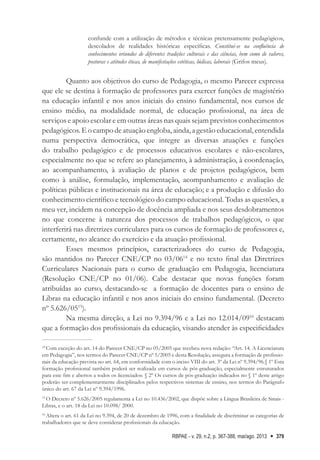 RBPAE - v. 29, n.2, p. 367-388, mai/ago. 2013 379
confunde com a utilização de métodos e técnicas pretensamente pedagógicos,
descolados de realidades históricas específicas. Constitui-se na confluência de
conhecimentos oriundos de diferentes tradições culturais e das ciências, bem como de valores,
posturas e atitudes éticas, de manifestações estéticas, lúdicas, laborais (Grifos meus).
Quanto aos objetivos do curso de Pedagogia, o mesmo Parecer expressa
que ele se destina à formação de professores para exercer funções de magistério
na educação infantil e nos anos iniciais do ensino fundamental, nos cursos de
ensino médio, na modalidade normal, de educação profissional, na área de
serviços e apoio escolar e em outras áreas nas quais sejam previstos conhecimentos
pedagógicos. E o campo de atuação engloba, ainda, a gestão educacional, entendida
numa perspectiva democrática, que integre as diversas atuações e funções
do trabalho pedagógico e de processos educativos escolares e não-escolares,
especialmente no que se refere ao planejamento, à administração, à coordenação,
ao acompanhamento, à avaliação de planos e de projetos pedagógicos, bem
como à análise, formulação, implementação, acompanhamento e avaliação de
políticas públicas e institucionais na área de educação; e a produção e difusão do
conhecimento científico e tecnológico do campo educacional. Todas as questões, a
meu ver, incidem na concepção de docência ampliada e nos seus desdobramentos
no que concerne à natureza dos processos de trabalhos pedagógicos, o que
interferirá nas diretrizes curriculares para os cursos de formação de professores e,
certamente, no alcance do exercício e da atuação profissional.
Esses mesmos princípios, caracterizadores do curso de Pedagogia,
são mantidos no Parecer CNE/CP no 03/0614
e no texto final das Diretrizes
Curriculares Nacionais para o curso de graduação em Pedagogia, licenciatura
(Resolução CNE/CP no 01/06). Cabe destacar que novas funções foram
atribuídas ao curso, destacando-se a formação de docentes para o ensino de
Libras na educação infantil e nos anos iniciais do ensino fundamental. (Decreto
nº 5.626/0515
).
Na mesma direção, a Lei no 9.394/96 e a Lei no 12.014/0916
destacam
que a formação dos profissionais da educação, visando atender às especificidades
14
Com exceção do art. 14 do Parecer CNE/CP no 05/2005 que recebeu nova redação: “Art. 14. A Licenciatura
em Pedagogia”, nos termos do Parecer CNE/CP nº 5/2005 e desta Resolução, assegura a formação de profissio-
nais da educação prevista no art. 64, em conformidade com o inciso VIII do art. 3º da Lei nº 9.394/96.§ 1º Esta
formação profissional também poderá ser realizada em cursos de pós-graduação, especialmente estruturados
para este fim e abertos a todos os licenciados: § 2º Os cursos de pós-graduação indicados no § 1º deste artigo
poderão ser complementarmente disciplinados pelos respectivos sistemas de ensino, nos termos do Parágrafo
único do art. 67 da Lei nº 9.394/1996.
15
O Decreto nº 5.626/2005 regulamenta a Lei no 10.436/2002, que dispõe sobre a Língua Brasileira de Sinais -
Libras, e o art. 18 da Lei no 10.098/ 2000.
16
Altera o art. 61 da Lei no 9.394, de 20 de dezembro de 1996, com a finalidade de discriminar as categorias de
trabalhadores que se deve considerar profissionais da educação.
 