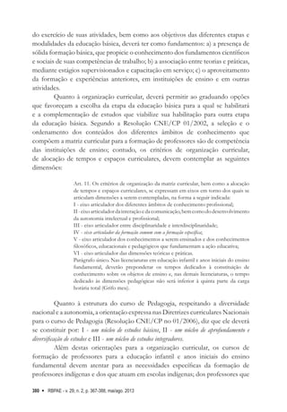 RBPAE - v. 29, n. 2, p. 367-388, mai/ago. 2013
380
do exercício de suas atividades, bem como aos objetivos das diferentes etapas e
modalidades da educação básica, deverá ter como fundamentos: a) a presença de
sólida formação básica, que propicie o conhecimento dos fundamentos científicos
e sociais de suas competências de trabalho; b) a associação entre teorias e práticas,
mediante estágios supervisionados e capacitação em serviço; c) o aproveitamento
da formação e experiências anteriores, em instituições de ensino e em outras
atividades.
Quanto à organização curricular, deverá permitir ao graduando opções
que favoreçam a escolha da etapa da educação básica para a qual se habilitará
e a complementação de estudos que viabilize sua habilitação para outra etapa
da educação básica. Segundo a Resolução CNE/CP 01/2002, a seleção e o
ordenamento dos conteúdos dos diferentes âmbitos de conhecimento que
compõem a matriz curricular para a formação de professores são de competência
das instituições de ensino; contudo, os critérios de organização curricular,
de alocação de tempos e espaços curriculares, devem contemplar as seguintes
dimensões:
Art. 11. Os critérios de organização da matriz curricular, bem como a alocação
de tempos e espaços curriculares, se expressam em eixos em torno dos quais se
articulam dimensões a serem contempladas, na forma a seguir indicada:
I - eixo articulador dos diferentes âmbitos de conhecimento profissional;
II-eixoarticuladordainteraçãoedacomunicação,bemcomododesenvolvimento
da autonomia intelectual e profissional;
III - eixo articulador entre disciplinaridade e interdisciplinaridade;
IV - eixo articulador da formação comum com a formação específica;
V - eixo articulador dos conhecimentos a serem ensinados e dos conhecimentos
filosóficos, educacionais e pedagógicos que fundamentam a ação educativa;
VI - eixo articulador das dimensões teóricas e práticas.
Parágrafo único. Nas licenciaturas em educação infantil e anos iniciais do ensino
fundamental, deverão preponderar os tempos dedicados à constituição de
conhecimento sobre os objetos de ensino e, nas demais licenciaturas, o tempo
dedicado às dimensões pedagógicas não será inferior à quinta parte da carga
horária total (Grifo meu).
Quanto à estrutura do curso de Pedagogia, respeitando a diversidade
nacional e a autonomia, a orientação expressa nas Diretrizes curriculares Nacionais
para o curso de Pedagogia (Resolução CNE/CP no 01/2006), diz que ele deverá
se constituir por: I - um núcleo de estudos básicos, II - um núcleo de aprofundamento e
diversificação de estudos e III - um núcleo de estudos integradores.
Além destas orientações para a organização curricular, os cursos de
formação de professores para a educação infantil e anos iniciais do ensino
fundamental devem atentar para as necessidades específicas da formação de
professores indígenas e dos que atuam em escolas indígenas; dos professores que
 