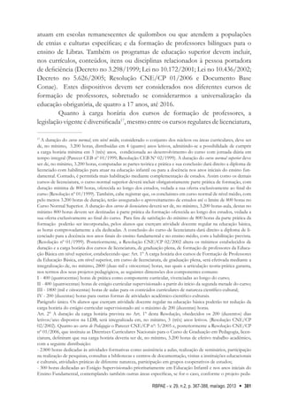 RBPAE - v. 29, n.2, p. 367-388, mai/ago. 2013 381
atuam em escolas remanescentes de quilombos ou que atendem a populações
de etnias e culturas específicas; e da formação de professores bilíngues para o
ensino de Libras. Também os programas de educação superior devem incluir,
nos currículos, conteúdos, itens ou disciplinas relacionados à pessoa portadora
de deficiência (Decreto no 3.298/1999; Lei no 10.172/2001; Lei no 10.436/2002;
Decreto no 5.626/2005; Resolução CNE/CP 01/2006 e Documento Base
Conae). Estes dispositivos devem ser considerados nos diferentes cursos de
formação de professores, sobretudo se considerarmos a universalização da
educação obrigatória, de quatro a 17 anos, até 2016.
Quanto à carga horária dos cursos de formação de professores, a
legislação vigente é diversificada17
, mesmo entre os cursos regulares de licenciatura,
17
A duração do curso normal, em nível médio, considerado o conjunto dos núcleos ou áreas curriculares, deve ser
de, no mínimo, 3.200 horas, distribuídas em 4 (quatro) anos letivos, admitindo-se a possibilidade de cumprir
a carga horária mínima em 3 (três) anos, condicionada ao desenvolvimento do curso com jornada diária em
tempo integral (Parecer CEB nº 01/1999; Resolução CEB Nº 02/1999). A duração do curso normal superior deve
ser de, no mínimo, 3.200 horas, computadas as partes teórica e prática e sua conclusão dará direito a diploma de
licenciado com habilitação para atuar na educação infantil ou para a docência nos anos iniciais do ensino fun-
damental. Contudo, é permitida mais habilitação mediante complementação de estudos. Assim como os demais
cursos de licenciatura, o curso normal superior deverá incluir obrigatoriamente parte prática de formação, com
duração mínima de 800 horas, oferecida ao longo dos estudos, vedada a sua oferta exclusivamente ao final do
curso (Resolução nº 01/1999). Também, cabe registrar que, os concluintes em curso normal de nível médio, com
pelo menos 3.200 horas de duração, terão assegurado o aproveitamento de estudos até o limite de 800 horas no
Curso Normal Superior. A duração dos cursos de licenciatura deverá ser de, no mínimo, 3.200 horas-aula, destas no
mínimo 800 horas devem ser destinadas à parte prática da formação oferecida ao longo dos estudos, vedada a
sua oferta exclusivamente ao final do curso. Para fins de satisfação do mínimo de 800 horas da parte prática da
formação poderão ser incorporadas, pelos alunos que exerçam atividade docente regular na educação básica,
as horas comprovadamente a ela dedicadas. A conclusão do curso de licenciatura dará direito a diploma de li-
cenciado para a docência nos anos finais do ensino fundamental e no ensino médio, com a habilitação prevista.
(Resolução nº 01/1999). Posteriormente, a Resolução CNE/CP 02/2002 altera os mínimos estabelecidos de
duração e a carga horária dos cursos de licenciatura, de graduação plena, de formação de professores da Educa-
ção Básica em nível superior, estabelecendo que: Art. 1º A carga horária dos cursos de Formação de Professores
da Educação Básica, em nível superior, em curso de licenciatura, de graduação plena, será efetivada mediante a
integralização de, no mínimo, 2800 (duas mil e oitocentas) horas, nas quais a articulação teoria-prática garanta,
nos termos dos seus projetos pedagógicos, as seguintes dimensões dos componentes comuns:
I - 400 (quatrocentas) horas de prática como componente curricular, vivenciadas ao longo do curso;
II - 400 (quatrocentas) horas de estágio curricular supervisionado a partir do início da segunda metade do curso;
III - 1800 (mil e oitocentas) horas de aulas para os conteúdos curriculares de natureza científico-cultural;
IV - 200 (duzentas) horas para outras formas de atividades acadêmico-científico-culturais.
Parágrafo único. Os alunos que exerçam atividade docente regular na educação básica poderão ter redução da
carga horária do estágio curricular supervisionado até o máximo de 200 (duzentas) horas.
Art. 2° A duração da carga horária prevista no Art. 1º desta Resolução, obedecidos os 200 (duzentos) dias
letivos/ano dispostos na LDB, será integralizada em, no mínimo, 3 (três) anos letivos. (Resolução CNE/CP
02/2002). Quanto ao curso de Pedagogia o Parecer CNE/CP nº: 5/2005 e, posteriormente a Resolução CNE/CP
nº 01/2006, que instituiu as Diretrizes Curriculares Nacionais para o Curso de Graduação em Pedagogia, licen-
ciatura, definiram que sua carga horária deveria ser de, no mínimo, 3.200 horas de efetivo trabalho acadêmico,
com a seguinte distribuição:
- 2.800 horas dedicadas às atividades formativas como assistência a aulas, realização de seminários, participação
na realização de pesquisas, consultas a bibliotecas e centros de documentação, visitas a instituições educacionais
e culturais, atividades práticas de diferente natureza, participação em grupos cooperativos de estudos;
- 300 horas dedicadas ao Estágio Supervisionado prioritariamente em Educação Infantil e nos anos iniciais do
Ensino Fundamental, contemplando também outras áreas específicas, se for o caso, conforme o projeto peda-
 