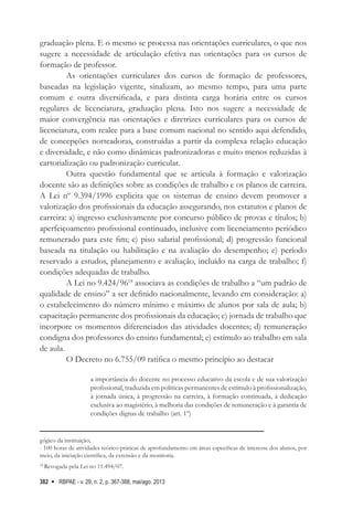 RBPAE - v. 29, n. 2, p. 367-388, mai/ago. 2013
382
graduação plena. E o mesmo se processa nas orientações curriculares, o que nos
sugere a necessidade de articulação efetiva nas orientações para os cursos de
formação de professor.
As orientações curriculares dos cursos de formação de professores,
baseadas na legislação vigente, sinalizam, ao mesmo tempo, para uma parte
comum e outra diversificada, e para distinta carga horária entre os cursos
regulares de licenciatura, graduação plena. Isto nos sugere a necessidade de
maior convergência nas orientações e diretrizes curriculares para os cursos de
licenciatura, com realce para a base comum nacional no sentido aqui defendido,
de concepções norteadoras, construídas a partir da complexa relação educação
e diversidade, e não como dinâmicas padronizadoras e muito menos reduzidas à
cartorialização ou padronização curricular.
Outra questão fundamental que se articula à formação e valorização
docente são as definições sobre as condições de trabalho e os planos de carreira.
A Lei nº 9.394/1996 explicita que os sistemas de ensino devem promover a
valorização dos profissionais da educação assegurando, nos estatutos e planos de
carreira: a) ingresso exclusivamente por concurso público de provas e títulos; b)
aperfeiçoamento profissional continuado, inclusive com licenciamento periódico
remunerado para este fim; c) piso salarial profissional; d) progressão funcional
baseada na titulação ou habilitação e na avaliação do desempenho; e) período
reservado a estudos, planejamento e avaliação, incluído na carga de trabalho; f)
condições adequadas de trabalho.
A Lei no 9.424/9618
associava as condições de trabalho a “um padrão de
qualidade de ensino” a ser definido nacionalmente, levando em consideração: a)
o estabelecimento do número mínimo e máximo de alunos por sala de aula; b)
capacitação permanente dos profissionais da educação; c) jornada de trabalho que
incorpore os momentos diferenciados das atividades docentes; d) remuneração
condigna dos professores do ensino fundamental; e) estímulo ao trabalho em sala
de aula.
O Decreto no 6.755/09 ratifica o mesmo princípio ao destacar
a importância do docente no processo educativo da escola e de sua valorização
profissional, traduzida em políticas permanentes de estímulo à profissionalização,
à jornada única, à progressão na carreira, à formação continuada, à dedicação
exclusiva ao magistério, à melhoria das condições de remuneração e à garantia de
condições dignas de trabalho (art. 1º)
gógico da instituição;
- 100 horas de atividades teórico-práticas de aprofundamento em áreas específicas de interesse dos alunos, por
meio, da iniciação científica, da extensão e da monitoria.
18
Revogada pela Lei no 11.494/07.
 