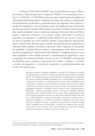 RBPAE - v. 29, n.2, p. 367-388, mai/ago. 2013 383
O Parecer CNE/CEB no 09/0919
, que trata das Diretrizes para os Planos
de Carreira e Remuneração para o Magistério Público, em consonância com as
Leis nos
11.494/07 e 11.738/2008, coloca em relevo várias facetas da política de
valorização profissional quanto à definição de planos de carreira e remuneração
dos profissionais da educação e, particularmente, do magistério. Neste Parecer, a
carreira do magistério é vista de maneira ampla, na medida em que tal discussão
não trata tão-somente da questão salarial, duração da jornada de trabalho, evolução funcional,
mas, implica examinar todas as interfaces da organização do processo educacional. Desse
modo, a discussão considera e, ao mesmo tempo, transcende os interesses
específicos da categoria e se apresenta como condição sine qua non para a oferta de
um ensino de qualidade nas escolas brasileiras. Dentre os pressupostos educacionais,
legais e sociais sobre diretrizes para a carreira dos profissionais do magistério da
educação básica pública, associados à discussão sobre a garantia de um padrão
de qualidade, o referido Parecer destaca a aprendizagem como direito social e
carreira do magistério; o financiamento da educação e a implementação do custo
aluno qualidade; o piso salarial nacional e a remuneração do magistério; a nova
composição da jornada de trabalho prevista na Lei 11.738/2008; a abrangência
das diretrizes para a carreira; a organização dos tempos e espaços; o currículo
e carreira do magistério e a carreira do magistério e a gestão democrática das
escolas. Ele expressa que,
para que possamos continuar avançando na direção de assegurar um padrão
de qualidade que se construa e perdure ao longo do tempo, algumas condições
básicas são fundamentais, entre elas parâmetros adequados para a composição
das classes, jornada de trabalho compatível com as necessidades de formação e
atualização do professor e a implementação do Custo-Aluno Qualidade como
medida para o suficiente aporte de verbas na educação. Para que possa cumprir
em plenitude sua função social, a escola tem que dispor de um projeto político-
pedagógico adequado à realidade social na qual se insere, democraticamente
deliberado e gerido pela própria escola, e possuir as condições objetivas
necessárias para o desenvolvimento do processo ensino aprendizagem, entre
elas o número adequado de alunos em sala de aula, tempo de duração das aulas
que confira dinamismo ao processo educativo e permita a interação entre as
diferentes disciplinas, e um Plano de Carreira do Magistério que tenha como
premissa o incentivo para que o professor nela permaneça, buscando sempre
melhor qualidade para a escola pública. A carreira do magistério, para que isto
possa ocorrer, deve ser aberta, isto é, deve possibilitar aos docentes a evolução
salarial sem que, para isto, tenham de deixar a sala de aula.
19
Revisão da Resolução CNE/CEB nº 3/1997, que fixa Diretrizes para os Novos Planos de Carreira e de Remu-
neração para o Magistério dos Estados, do Distrito Federal e dos Municípios.
 