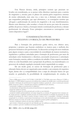 RBPAE - v. 29, n. 2, p. 367-388, mai/ago. 2013
384
Este Parecer destaca, ainda, princípios centrais que precisam ser
levados em consideração, ao se pensar sobre diretrizes nacionais para a carreira
do magistério e, mesmo, para os planos de carreira pelos respectivos sistemas
de ensino salientando, mais uma vez, a meu ver, a distinção entre diretrizes
que resguardem princípios, que aqui afirmamos, e as concepções restritas que
advogam a padronização da carreira do magistério e de seus desdobramentos.
Dentre estas diretrizes, cabe ressaltar: a forma de acesso por meio de concurso
público de provas e títulos; a formação inicial e continuada do professor, e demais
profissionais da educação. Esses princípios encontram-se convergentes com
outros dispositivos legais20
.
CONSIDERAÇÕES FINAIS:
DESAFIOS A FORMAÇÃO DE PROFESSORES
Para a formação dos professores ganha relevo, nos últimos anos,
propostas e projetos que buscam estabelecer os marcos para a melhoria dos
processos formativos dos profissionais. As discussões ao longo do texto sinalizam
para alguns avanços e para a necessidade de consolidação de marcos normativos,
regulatórios e políticas articuladas para a formação de professores, por meio da
articulação entre fundamentos e diretrizes, associando tal processo à articulação
entre formação, carreira, salário e condições de trabalho. Outro aspecto ressaltado
refere-se a não linearidade entre a proposição de politicas, sua materialização e os
processos de avaliação regulação ensejando maior organicidade no campo.
De um modo geral, os cursos de formação de professores para a
educação básica devem ser organizados para atender a um conjunto de requisitos
legais, dentre eles: a) compatibilidade com a etapa da educação básica em que
atuarão os graduados; b) possibilidade de complementação de estudos, de
20
Tanto a LDB, quanto as Leis nos
10.172/2001, 11.494/2007, 11.738/2008, assim como o Parecer no
9/2009 e a
Resolução no
2/2009 indicam um processo de melhoria das condições de trabalho para o exercício profissional,
articulado à valorização dos profissionais do magistério mediante a garantia de:- acesso à carreira por concurso
público de provas e títulos e orientado para assegurar a qualidade da ação educativa;
- remuneração condigna aos profissionais do magistério;
- reconhecimento da importância da carreira dos profissionais do magistério público;
- progressão salarial na carreira;
- valorização do tempo de serviço prestado pelo servidor ao ente federado;
- jornada de trabalho preferencialmente em tempo integral de, no máximo, 40 (quarenta) horas semanais, ten-
do sempre presente a ampliação paulatina da parte da jornada destinada às atividades de preparação de aulas,
avaliação da produção dos alunos, reuniões escolares, contatos com a comunidade e formação continuada,
assegurando-se, no mínimo, os percentuais da jornada que já vêm sendo destinados para estas finalidades pelos
diferentes sistemas de ensino, de acordo com os respectivos projetos político-pedagógicos;
- incentivo à dedicação exclusiva em uma única unidade escolar;
- apoio técnico e financeiro, por parte do ente federado, que vise melhorar as condições de trabalho dos educa-
dores e erradicar e prevenir a incidência de doenças profissionais.
 