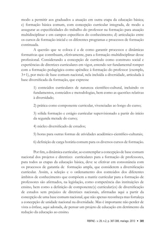 RBPAE - v. 29, n.2, p. 367-388, mai/ago. 2013 385
modo a permitir aos graduados a atuação em outra etapa da educação básica;
c) formação básica comum, com concepção curricular integrada, de modo a
assegurar as especificidades do trabalho do professor na formação para atuação
multidisciplinar e em campos específicos do conhecimento; d) articulação entre
os cursos de formação inicial e os diferentes programas e processos de formação
continuada.
A questão que se coloca é a de como garantir processos e dinâmicas
formativas que contribuam, efetivamente, para a formação multidisciplinar desse
profissional. Considerando a concepção de currículo como construto social e
experiências de diretrizes curriculares em vigor, entendo ser fundamental romper
com a formação pedagógica como apêndice à formação do professor (exemplo,
3+1), por meio de base comum nacional, nela incluída a diversidade, articulada à
base diversificada da formação, que expresse
1) conteúdos curriculares de natureza científico-cultural, incluindo os
fundamentos, conteúdos e metodologias, bem como as questões relativas
à diversidade;
2) prática como componente curricular, vivenciadas ao longo do curso;
3) sólida formação e estágio curricular supervisionado a partir do início
da segunda metade do curso;
4) núcleo diversificado de estudos;
5) horas para outras formas de atividades acadêmico-científico-culturais;
6) definição de carga horária comum para os diversos cursos de formação.
Por fim, a dinâmica curricular, ao contemplar a concepção de base comum
nacional dos projetos e diretrizes curriculares para a formação de professores,
para todos as etapas da educação básica, deve se efetivar em consonância com
os processos de garantia de formação ampla, que considerem a diversificação
curricular. Assim, a seleção e o ordenamento dos conteúdos dos diferentes
âmbitos de conhecimento que compõem a matriz curricular para a formação de
professores são afirmados, na legislação, como competência das instituições de
ensino, bem como a definição de componente(s) curricular(es) de diversificação
de estudos sem prejuízo de diretrizes nacionais, afirmadas aqui a partir da
concepção de uma base comum nacional, que não apenas reconheça mas fortaleça
a concepção de unidade nacional na diversidade. Mas é importante não perder de
vista a ênfase, aqui adotada, de pensar um projeto de educação em detrimento da
redução da educação ao ensino.
 