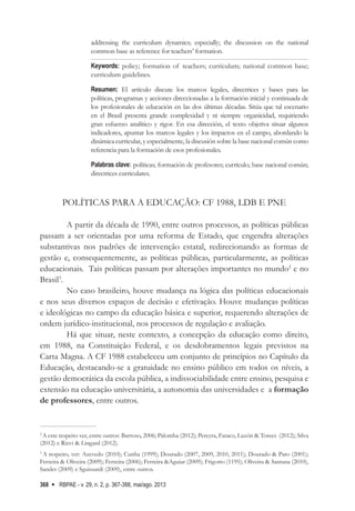RBPAE - v. 29, n. 2, p. 367-388, mai/ago. 2013
368
addressing the curriculum dynamics; especially; the discussion on the national
common base as reference for teachers’ formation.
Keywords: policy; formation of teachers; curriculum; national common base;
curriculum guidelines.
Resumen: El artículo discute los marcos legales, directrices y bases para las
políticas, programas y acciones direccionadas a la formación inicial y continuada de
los profesionales de educación en las dos últimas décadas. Sitúa que tal escenario
en el Brasil presenta grande complexidad y ni siempre organicidad, requiriendo
gran esfuerzo analítico y rigor. En esa dirección, el texto objetiva situar algunos
indicadores, apuntar los marcos legales y los impactos en el campo, abordando la
dinámica curricular, y especialmente, la discusión sobre la base nacional común como
referencia para la formación de esos profesionales.
Palabras clave: políticas; formación de profesores; currículo; base nacional común;
directrices curriculares.
POLÍTICAS PARA A EDUCAÇÃO: CF 1988, LDB E PNE
A partir da década de 1990, entre outros processos, as políticas públicas
passam a ser orientadas por uma reforma de Estado, que engendra alterações
substantivas nos padrões de intervenção estatal, redirecionando as formas de
gestão e, consequentemente, as políticas públicas, particularmente, as políticas
educacionais. Tais políticas passam por alterações importantes no mundo2
e no
Brasil3
.
No caso brasileiro, houve mudança na lógica das políticas educacionais
e nos seus diversos espaços de decisão e efetivação. Houve mudanças políticas
e ideológicas no campo da educação básica e superior, requerendo alterações de
ordem jurídico-institucional, nos processos de regulação e avaliação.
Há que situar, neste contexto, a concepção da educação como direito,
em 1988, na Constituição Federal, e os desdobramentos legais previstos na
Carta Magna. A CF 1988 estabeleceu um conjunto de princípios no Capítulo da
Educação, destacando-se a gratuidade no ensino público em todos os níveis, a
gestão democrática da escola pública, a indissociabilidade entre ensino, pesquisa e
extensão na educação universitária, a autonomia das universidades e a formação
de professores, entre outros.
2
A este respeito ver, entre outros: Barroso, 2006; Palomba (2012); Pereyra, Faraco, Luzón & Torees (2012); Silva
(2012) e Rizvi & Lingard (2012).
3
A respeito, ver: Azevedo (2010); Cunha (1999); Dourado (2007, 2009, 2010, 2011); Dourado & Paro (2001);
Ferreira & Oliveira (2009); Ferreira (2006); Ferreira &Aguiar (2009); Frigotto (1195); Oliveira & Santana (2010),
Sander (2009) e Sguissardi (2009), entre outros.
 