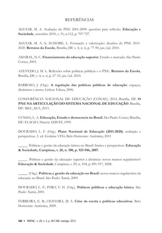 RBPAE - v. 29, n. 2, p. 367-388, mai/ago. 2013
386
REFERÊNCIAS
AGUIAR, M. A. Avaliação do PNE 2001-2009: questões para reflexão. Educação e
Sociedade, setembro 2010, v. 31, n.112, p. 707-727.
AGUIAR, M. A. S.; SCHEIBE, L. Formação e valorização: desafios do PNE 2011-
2020. Retratos da Escola, Brasília, DF, v. 4, n. 6, p. 77-90, jan./jul. 2010.   
      
AMARAL, N. C. Financiamento da educação superior: Estado x mercado. São Paulo:
Cortez, 2003.
AZEVEDO, J. M. L. Reflexões sobre políticas públicas e o PNE. Retratos da Escola,
Brasília, DF, v. 4, n. 6, p. 27-35, jan./jul. 2010.
      
BARROSO, J. (Org.). A regulação das políticas públicas de educação: espaços,
dinâmicas e atores. Lisboa: Educa, 2006.     
CONFERÊNCIA NACIONAL DE EDUCAÇÃO (CONAE), 2014, Brasília, DF. O
PNE NA ARTICULAÇÃO DO SISTEMA NACIONAL DE EDUCAÇÃO. Brasília,
DF: MEC, SEA, 2013.    
CUNHA, L. A. Educação, Estado e democracia no Brasil. São Paulo: Cortez; Brasília,
DF: FLACSO; Niterói: EDUFF, 1999.    
DOURADO, L. F. (Org.). Plano Nacional de Educação (2011-2020): avaliação e
perspectivas. 2. ed. Goiânia: UFG; Belo Horizonte: Autêntica, 2011
_____. Políticas e gestão da educação básica no Brasil: limites e perspectivas. Educação
& Sociedade, Campinas, v. 28, n. 100, p. 921-946, 2007.   
     
_____. Políticas e gestão da educação superior a distância: novos marcos regulatórios?
Educação & Sociedade, Campinas, v. 29, n. 104, p. 891-917, 2008.   
      
_____. (Org.). Políticas e gestão da educação no Brasil: novos marcos regulatórios da
educação no Brasil. São Paulo: Xamã, 2009.     
   
DOURADO, L. F.; PARO, V. H. (Org.). Políticas públicas e educação básica. São
Paulo: Xamã, 2001.
  
FERREIRA, E. B.; OLIVEIRA, D. A. Crise da escola e políticas educativas. Belo
Horizonte: Autêntica, 2009.
 