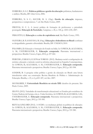RBPAE - v. 29, n.2, p. 367-388, mai/ago. 2013 387
FERREIRA, N. S. C. Políticas públicas e gestão da educação: polêmicas, fundamentos
e análises. Brasília, DF: Liber Livro, 2006.      
  
FERREIRA, N. S. C.; AGUIAR, M. A. (Org.). Gestão da educação: impasses,
perspectivas e compromissos. 7. ed. São Paulo: Cortez, 2009.    
FREITAS, H. C. L. A (nova) política de formação de professores: a prioridade
postergada. Educação & Sociedade, Campinas, v. 28, n. 100, p. 1203-1230, 2007.
FRIGOTTO, G. Educação e a crise do capitalismo real. São Paulo: Cortez, 1995.      
   
OLIVEIRA, R. P.; SANTANA, W. (Org.). Educação e federalismo no Brasil: combater
as desigualdades, garantir a diversidade. Brasília, DF: UNESCO, 2010.   
PALOMBA, D. Educação e formação do Estado na Itália. In. COWEN, R.; KAZAMIAS,
A. M.; UNTERHALTER, E. Educação comparada. Panorama internacional e
perspectivas. Brasília: Unesco, Capes, 2012, p. 237-262.
PEREYRA, FARACO, LUZÓN & TOREES (2012). Mudança social e configurações de
retórica: educação e inclusão social na reforma educacional na Espanha Contemporânea.
In: COWEN, R.; KAZAMIAS, A. M.; UNTERHALTER, E. Educação comparada.
Panorama internacional e perspectivas. Brasília: Unesco, Capes, 2012, p. 263-308.   
SANDER, B. A pesquisa sobre política e gestão da educação no Brasil: uma leitura
introdutória sobre sua construção. Revista Brasileira de Política e Administração da
Educação. Brasília, v. 23, n.3, p.421-447, set/dez. 2007.
SGUISSARDI, V. Universidade Brasileira no século XXI: desafios do presente. São
Paulo: Cortez, 2009.      
SILOVA (2012). Variedades de transformação educacional: os Estados pós-socialistas do
Centro/Sudeste da Europa e da ex- União Soviética. In: COWEN, R.; KAZAMIAS, A.M.;
UNTERHALTER, E. Educação comparada. Panorama internacional e perspectivas.
Brasília: Unesco, Capes, 2012, p. 355-385.
RIZVI & LINGARD (2012). A OCDE e as mudanças globais na políticas de educação.
In: COWEN, R.; KAZAMIAS, A. M.; UNTERHALTER, E. Educação comparada.
Panorama internacional e perspectivas. Brasília: Unesco, Capes, 2012, p. 531-580.
 