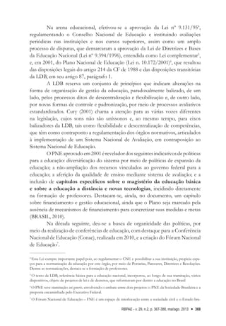 RBPAE - v. 29, n.2, p. 367-388, mai/ago. 2013 369
Na arena educacional, efetivou-se a aprovação da Lei nº 9.131/954
,
regulamentando o Conselho Nacional de Educação e instituindo avaliações
periódicas nas instituições e nos cursos superiores, assim como um amplo
processo de disputas, que demarcaram a aprovação da Lei de Diretrizes e Bases
da Educação Nacional (Lei nº 9.394/1996), entendida como Lei complementar5
,
e, em 2001, do Plano Nacional de Educação (Lei n. 10.172/2001)6
, que resultou
das disposições legais do artigo 214 da CF de 1988 e das disposições transitórias
da LDB, em seu artigo 87, parágrafo 1.
A LDB reserva um conjunto de princípios que indicam alterações na
forma de organização de gestão da educação, paradoxalmente balizado, de um
lado, pelos processos ditos de descentralização e flexibilização e, de outro lado,
por novas formas de controle e padronização, por meio de processos avaliativos
estandardizados. Cury (2001) chama a atenção para as várias vozes diferentes
na legislação, cujos sons não são uníssonos e, ao mesmo tempo, para eixos
balizadores da LDB, tais como flexibilidade e descentralização de competências,
que têm como contraponto a regulamentação dos órgãos normativos, articulados
à implementação de um Sistema Nacional de Avaliação, em contraposição ao
Sistema Nacional de Educação.
OPNEaprovadoem2001éreveladordosseguintesindicativosdepolíticas
para a educação: diversificação do sistema por meio de políticas de expansão da
educação; a não-ampliação dos recursos vinculados ao governo federal para a
educação; a aferição da qualidade de ensino mediante sistema de avaliação; e a
inclusão de capítulos específicos sobre o magistério da educação básica
e sobre a educação a distância e novas tecnologias, incidindo diretamente
na formação de professores. Destacam-se, ainda, no documento, um capítulo
sobre financiamento e gestão educacional, ainda que o Plano seja marcado pela
ausência de mecanismos de financiamento para concretizar suas medidas e metas
(BRASIL, 2010).
Na década seguinte, deu-se a busca de organicidade das políticas, por
meio da realização de conferências de educação, com destaque para a Conferência
Nacional de Educação (Conae), realizada em 2010, e a criação do Fórum Nacional
de Educação7
.
4
Esta Lei cumpre importante papel pois, ao regulamentar o CNE e possibilitar a sua instituição, propicia espa-
ços para a normatização da educação por este órgão, por meio de Portarias, Pareceres, Diretrizes e Resoluções.
Dentre as normatizações, destaca-se a formação de professores.
5
O texto da LDB, referência básica para a educação nacional, incorporou, ao longo de sua tramitação, vários
dispositivos, objeto de projetos de lei e de decretos, que reformavam por dentro a educação no Brasil
6
O PNE teve tramitação sui generis, envolvendo o embate entre dois projetos: o PNE da Sociedade Brasileira e a
proposta encaminhada pelo Executivo Federal.
7
O Fórum Nacional de Educação – FNE é um espaço de interlocução entre a sociedade civil e o Estado bra-
 