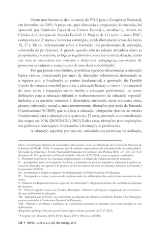RBPAE - v. 29, n. 2, p. 367-388, mai/ago. 2013
370
Outro movimento se deu no envio do PNE para o Congresso Nacional,
em dezembro de 2010. A proposta, após discussão e proposição de emendas, foi
aprovada por Comissão Especial na Câmara Federal e, atualmente, tramita na
Câmara de Educação do Senado Federal. O Projeto de Lei sobre o novo PNE,
composto por 20 metas e inúmeras estratégias, incide diretamente (caso das metas
15, 17 e 18) ou indiretamente sobre a formação dos profissionais da educação,
sobretudo de professores. A grande questão está na relação articulada entre as
proposições, os cenários, as lógicas regulatórias e sua efetiva materialização, tendo
em vista as assimetrias nos sistemas e dinâmicas pedagógicas, decorrentes de
processos estruturais e conjunturais de uma dada sociabilidade8
.
Em que pesem esses limites, as políticas e gestões direcionadas à educação
básica vêm se processando por meio de alterações substantivas, destacando-se
a ruptura com a focalização ao ensino fundamental; a aprovação do Fundeb
(fundo de natureza contábil para toda a educação básica) ; o ensino fundamental
de nove anos; a integração ensino médio e educação profissional; as novas
definições para a educação infantil; o redirecionamento da educação especial/
inclusiva e as questões atinentes à diversidade, incluindo, neste contexto, etnia,
gênero, orientação sexual e, mais recentemente, alterações por meio da Emenda
Constitucional 09/2009, que ampliou a educação obrigatória (restrita ao ensino
fundamental) para a educação dos quatro aos 17 anos, prevendo a universalização
das etapas até 2016 (DOURADO, 2013).Todas essas alterações têm implicações
nas políticas e concepções direcionadas à formação de professores.
A educação superior, por sua vez, articulada aos processos de avaliação,
sileiro, reivindicação histórica da comunidade educacional e fruto de deliberação da Conferência Nacional de
Educação (CONAE - 2010). É composto por 35 entidades representantes da sociedade civil e do poder público.
De caráter permanente, o Fórum Nacional de Educação foi instituído pela Portaria MEC n.º 1.407, de 14 de
dezembro de 2010, publicada no Diário Oficial da União de 16/12/2011, e tem as seguintes atribuições:
I – Participar do processo de concepção, implementação e avaliação da política nacional de educação;
II - Acompanhar, junto ao Congresso Nacional, a tramitação de projetos legislativos referentes à política na-
cional de educação, em especial a de projetos de leis dos planos decenais de educação definidos na Emenda à
Constituição 59/2009;
III - Acompanhar e avaliar os impactos da implementação do Plano Nacional de Educação;
IV - Acompanhar e avaliar o processo de implementação das deliberações das conferências nacionais de edu-
cação;
V - Elaborar seu Regimento Interno e aprovar “ad referendum” o Regimento Interno das conferências nacionais
de educação;
VI - Oferecer suporte técnico aos Estados, Municípios e Distrito Federal para a organização de seus fóruns e
de suas conferências de educação;
VII - Zelar para que os fóruns e as conferências de educação dos Estados, do Distrito Federal e dos Municípios
estejam articuladas à Conferência Nacional de Educação;
VIII - Planejar e coordenar a realização de conferências nacionais de educação, bem como divulgar as suas
deliberações.
(Disponível em http://fne.mec.gov.br/index.php/o-forum, acessado em 27.07.2013)
8
A respeito ver: Dourado, (2010, 2011); Aguiar, 2010 e Oliveira et al(2010).
 