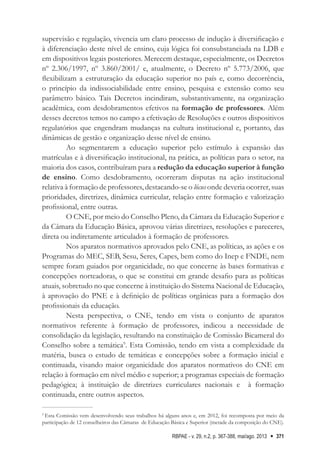 RBPAE - v. 29, n.2, p. 367-388, mai/ago. 2013 371
supervisão e regulação, vivencia um claro processo de indução à diversificação e
à diferenciação deste nível de ensino, cuja lógica foi consubstanciada na LDB e
em dispositivos legais posteriores. Merecem destaque, especialmente, os Decretos
nº 2.306/1997, nº 3.860/2001/ e, atualmente, o Decreto nº 5.773/2006, que
flexibilizam a estruturação da educação superior no país e, como decorrência,
o princípio da indissociabilidade entre ensino, pesquisa e extensão como seu
parâmetro básico. Tais Decretos incindiram, substantivamente, na organização
acadêmica, com desdobramentos efetivos na formação de professores. Além
desses decretos temos no campo a efetivação de Resoluções e outros dispositivos
regulatórios que engendram mudanças na cultura institucional e, portanto, das
dinâmicas de gestão e organização desse nível de ensino.
Ao segmentarem a educação superior pelo estímulo à expansão das
matrículas e à diversificação institucional, na prática, as políticas para o setor, na
maioria dos casos, contribuíram para a redução da educação superior à função
de ensino. Como desdobramento, ocorreram disputas na ação institucional
relativa à formação de professores, destacando-se o lócus onde deveria ocorrer, suas
prioridades, diretrizes, dinâmica curricular, relação entre formação e valorização
profissional, entre outras.
O CNE, por meio do Conselho Pleno, da Câmara da Educação Superior e
da Câmara da Educação Básica, aprovou várias diretrizes, resoluções e pareceres,
direta ou indiretamente articulados à formação de professores.
Nos aparatos normativos aprovados pelo CNE, as políticas, as ações e os
Programas do MEC, SEB, Sesu, Seres, Capes, bem como do Inep e FNDE, nem
sempre foram guiados por organicidade, no que concerne às bases formativas e
concepções norteadoras, o que se constitui em grande desafio para as políticas
atuais, sobretudo no que concerne à instituição do Sistema Nacional de Educação,
à aprovação do PNE e à definição de políticas orgânicas para a formação dos
profissionais da educação.
Nesta perspectiva, o CNE, tendo em vista o conjunto de aparatos
normativos referente à formação de professores, indicou a necessidade de
consolidação da legislação, resultando na constituição de Comissão Bicameral do
Conselho sobre a temática9
. Esta Comissão, tendo em vista a complexidade da
matéria, busca o estudo de temáticas e concepções sobre a formação inicial e
continuada, visando maior organicidade dos aparatos normativos do CNE em
relação à formação em nível médio e superior; a programas especiais de formação
pedagógica; à instituição de diretrizes curriculares nacionais e à formação
continuada, entre outros aspectos.
9
Esta Comissão vem desenvolvendo seus trabalhos há alguns anos e, em 2012, foi recomposta por meio da
participação de 12 conselheiros das Câmaras de Educação Básica e Superior (metade da composição do CNE).
 