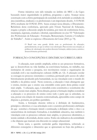 RBPAE - v. 29, n. 2, p. 367-388, mai/ago. 2013
372
Outras iniciativas tem sido tomadas no âmbito do MEC e da Capes
buscando maior organicidades às políticas, programas e ações. Avançar nessa
construção com a efetiva participação da sociedade civil, incluindo as entidades da
área (científicas, sindicais) e os profissionais é um importante desafio. A CONAE
2014, resultante da CONAE 2010, busca avançar nessa direção, o Documento-
Referência desta conferência, aprovado pelo Fórum Nacional de Educação,
resgata e propõe a discussão ampla da temática, por meio de conferências livres,
municipais, regionais, estaduais e distrital, especialmente no eixo VI “Valorização
dos Profissionais da Educação : Formação, Remuneração, Carreira e Condições
de Trabalho”. Assim se expressa o Documento da Conae (2013, p. 74).
O Brasil tem uma grande dívida com os profissionais da educação,
particularmente, no que se refere à sua valorização. Para reverter essa situação, as
políticas de valorização não podem dissociar formação, salários justos, carreira e
desenvolvimento profissional.
Formação: concepções e dinâmicas curriculares
A educação, num sentido ampliado, refere-se aos processos formativos,
que se desenvolvem na vida familiar, na convivência humana, no trabalho, nas
instituições de ensino e pesquisa, nos movimentos sociais e organizações da
sociedade civil e nas manifestações culturais (LDB, art. 12). A educação escolar
se consagra no processo sistemático e contínuo, permeado pelo acesso do saber
historicamente produzido pela humanidade, na sua vinculação com o mundo do
trabalho e da prática social. Neste contexto, a educação é mais abrangente que
o ensino, mesmo que o ensino seja entendido como parte desta prática social
mais ampla. A educação, aqui, é entendida como constitutiva e constituinte das
relações sociais mais amplas. Nesta direção, pensar a formação implica considerar
a educação e os processos de ensino como todo e parte que se articulam, ou
seja, pensar esta relação de maneira contextualizada, apreendida como campo de
disputas e, portanto, ato político-partidário.
Assim, a formação docente refere-se à definição de fundamentos,
princípios e diretrizes e à sua articulação com o exercício profissional; à definição
do que constitui a formação inicial e continuada; à definição sobre o lócus e as
características da instituição formadora, à modalidade educativa, mas também à
vinculação com os processos culturais mais amplos, os processos identitários, a
tensão unidade e diversidade, dentre outros. Todos são indicativos da centralidade
e das disputas que marcam esta discussão no campo educacional.
Nesta seara, a questão curricular ganha importância, sobretudo as
diferentes concepções e dimensões que se apresentam no bojo das políticas e
 