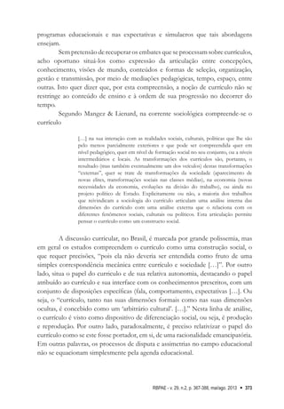 RBPAE - v. 29, n.2, p. 367-388, mai/ago. 2013 373
programas educacionais e nas expectativas e simulacros que tais abordagens
ensejam.
Sem pretensão de recuperar os embates que se processam sobre currículos,
acho oportuno situá-los como expressão da articulação entre concepções,
conhecimento, visões de mundo, conteúdos e formas de seleção, organização,
gestão e transmissão, por meio de mediações pedagógicas, tempo, espaço, entre
outras. Isto quer dizer que, por esta compreensão, a noção de currículo não se
restringe ao conteúdo de ensino e à ordem de sua progressão no decorrer do
tempo.
Segundo Mangez & Lienard, na corrente sociológica compreende-se o
currículo
[…] na sua interação com as realidades sociais, culturais, políticas que lhe são
pelo menos parcialmente exteriores e que pode ser compreendida quer em
nível pedagógico, quer em nível de formação social no seu conjunto, ou a níveis
intermediários e locais. As transformações dos currículos são, portanto, o
resultado (mas também eventualmente um dos veículos) destas transformações
“externas”, quer se trate de transformações da sociedade (aparecimento de
novas elites, transformações sociais nas classes médias), na economia (novas
necessidades da economia, evoluções na divisão do trabalho), ou ainda no
projeto político de Estado. Explicitamente ou não, a maioria dos trabalhos
que reivindicam a sociologia do currículo articulam uma análise interna das
dimensões do currículo com uma análise externa que o relaciona com os
diferentes fenômenos sociais, culturais ou políticos. Esta articulação permite
pensar o currículo como um constructo social.
A discussão curricular, no Brasil, é marcada por grande polissemia, mas
em geral os estudos compreendem o currículo como uma construção social, o
que requer precisões, “pois ela não deveria ser entendida como fruto de uma
simples correspondência mecânica entre currículo e sociedade […]”. Por outro
lado, situa o papel do curriculo e de sua relativa autonomia, destacando o papel
atribuído ao currículo e sua interface com os conhecimentos prescritos, com um
conjunto de disposições específicas (fala, comportamento, expectativas […]. Ou
seja, o “currículo, tanto nas suas dimensões formais como nas suas dimensões
ocultas, é concebido como um ‘arbitrário cultural’. […].” Nesta linha de análise,
o currículo é visto como dispositivo de diferenciação social, ou seja, é produção
e reprodução. Por outro lado, paradoxalmente, é preciso relativizar o papel do
currículo como se este fosse portador, em si, de uma racionalidade emancipatória.
Em outras palavras, os processos de disputa e assimetrias no campo educacional
não se equacionam simplesmente pela agenda educacional.
 