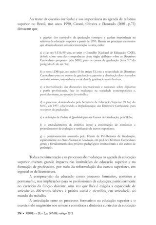 RBPAE - v. 29, n. 2, p. 367-388, mai/ago. 2013
374
Ao tratar da questão curricular e sua importância na agenda da reforma
superior no Brasil, nos anos 1990, Catani, Oliveira e Dourado (2001, p.73)
destacam que
a questão dos currículos de graduação começou a ganhar importância na
reforma da educação superior a partir de 1995. Dentre os principais elementos
que desencadearam esta movimentação na área, estão:
a) a Lei no 9.131/95 que, ao criar o Conselho Nacional de Educação (CNE),
definiu como uma das competências deste órgão deliberar sobre as Diretrizes
Curriculares propostas pelo MEC, para os cursos de graduação (letra “c” do
parágrafo 2o do art. 9o);
b) a nova LDB que, no inciso II do artigo 53, cria a necessidade de Diretrizes
Curriculares para os cursos de graduação e permite a eliminação dos chamados
currículos mínimos, tornando os currículos de graduação mais flexíveis;
c) a intensificação das discussões internacionais e nacionais sobre diplomas
e perfis profissionais, face às mudanças na sociedade contemporânea e,
particularmente, no mundo do trabalho;
d) o processo desencadeado pela Secretaria de Educação Superior (SESu) do
MEC, em 1997, objetivando a implementação das Diretrizes Curriculares para
os cursos de graduação;
e) a definição de Padrões de Qualidade para os Cursos de Graduação, pela SESu;
f) o estabelecimento de critérios sobre a constituição de comissões e
procedimentos de avaliação e verificação de cursos superiores;
g) o posicionamento assumido pelo Fórum de Pró-Reitores de Graduação,
especialmente no Plano Nacional de Graduação, em prol de Diretrizes Curriculares
gerais e fortalecimento dos projetos pedagógicos institucionais e dos cursos de
graduação.
Toda a movimentação e os processos de mudanças na agenda da educação
superior tiveram grande impacto nas instituições de educação superior e na
formação de professores, por meio da reformulação dos cursos superiores, em
especial os de licenciatura.
A compreensão da educação como processo formativo, contínuo e
permanente, traz implicações para os profissionais da educação, particularmente
no exercício da função docente, uma vez que lhes é exigida a capacidade de
articular os diferentes saberes à prática social e científica, em articulação ao
mundo do trabalho.
A articulação entre os processos formativos na educação superior e o
exercício do magistério nos remete a considerar a dinâmica curricular da educação
 