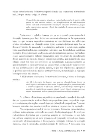 RBPAE - v. 29, n.2, p. 367-388, mai/ago. 2013 375
básica como horizonte formativo do profissional e que se encontra normatizado
na LDB que, em seu artigo 26, afirma:
Os currículos da educação infantil, do ensino fundamental e do ensino médio
devem ter base nacional comum, a ser complementada, em cada sistema de
ensino e em cada estabelecimento escolar, por uma parte diversificada, exigida
pelas características regionais e locais da sociedade, da cultura, da economia e
dos educandos.
Assim como o trabalho docente precisa ser repensado, o mesmo cabe à
formação docente, para fazer frente aos novos desafios que se lhe apresentam,
uma vez que torna-se necessário considerar as especificidades dos diferentes
níveis e modalidades da educação, assim como as características de cada fase de
desenvolvimento do educando e as dinâmicas culturais e sociais mais amplas.
Estas questões incidem nas concepções e diretrizes que devem balizar a dinâmica
formativa dos profissionais, tendo como um dos aspectos as questões curriculares
e seus desdobramentos didático-pedagógicos, sem prescindir do entendimento
destas questões no seio das relações sociais mais amplas, que marcam uma dada
relação social por meio dos processos de naturalização e, paradoxalmente, de
questionamento às bases estruturais de tais questões. Compreender tais processos
em sua complexidade é um grande desafio, o que nos impulsiona a apreender
as políticas educacionais na relação entre proposição, materialização e regulação
como processos não lineares.
A LDB afirma o horizonte formativo dos docentes, o lócus e a formação
mínima:
Art. 62. A formação de docentes para atuar na educação básica far-se-á em
nível superior, em curso de licenciatura, de graduação plena, em universidades
e institutos superiores de educação, admitida, como formação mínima para o
exercício do magistério na educação infantil e nos 5 (cinco) primeiros anos do
ensino fundamental, a oferecida em nível médio na modalidade normal.
As políticas educacionais, especialmente aquelas direcionadas à formação
têm, na regulamentação, um forte horizonte pragmático para a proposição, o que,
necessariamente, não implica uma efetiva materialização destas políticas. Por outro
lado, em sintonia a este quadro complexo, situam-se os processos de regulação.
No campo educacional, é preciso repensar a formação, para estabelecer
políticas mais orgânicas, sobretudo no cenário de disputas do papel do professor
e da dinâmica formativa que se pretende garantir ao profissional. De um lado,
há a defesa intransigente de uma concepção de formação centrada no «fazer»,
enfatizando a formação prática e, de outro, uma concepção centrada na formação
«teórica», onde é enfatizada a ampla formação do professor. A dicotomia entre
 