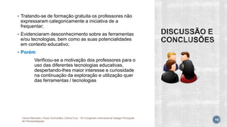  Tratando-se de formação gratuita os professores não
expressaram categoricamente a iniciativa de a
frequentar;
 Evidenciaram desconhecimento sobre as ferramentas
e/ou tecnologias, bem como as suas potencialidades
em contexto educativo;
 Porém
Verificou-se a motivação dos professores para o
uso das diferentes tecnologias educativas,
despertando-lhes maior interesse e curiosidade
na continuação da exploração e utilização quer
das ferramentas / tecnologias
Carina Meneses | Paulo Guimarães | Sónia Cruz - XII Congresso Internacional Galego-Português
de Psicopedagogia 16
 