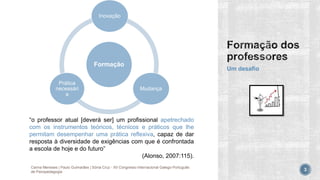Formação
Inovação
Mudança
Prática
necessári
a
Um desafio
Carina Meneses | Paulo Guimarães | Sónia Cruz - XII Congresso Internacional Galego-Português
de Psicopedagogia 3
“o professor atual [deverá ser] um profissional apetrechado
com os instrumentos teóricos, técnicos e práticos que lhe
permitam desempenhar uma prática reflexiva, capaz de dar
resposta à diversidade de exigências com que é confrontada
a escola de hoje e do futuro”
(Alonso, 2007:115).
 