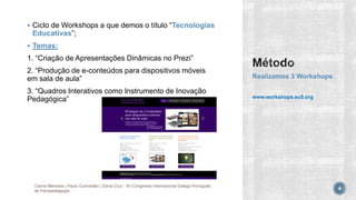  Ciclo de Workshops a que demos o título “Tecnologias
Educativas”;
 Temas:
1. “Criação de Apresentações Dinâmicas no Prezi”
2. “Produção de e-conteúdos para dispositivos móveis
em sala de aula”
3. “Quadros Interativos como Instrumento de Inovação
Pedagógica”
Realizamos 3 Workshops
www.workshops.eu5.org
Carina Meneses | Paulo Guimarães | Sónia Cruz - XII Congresso Internacional Galego-Português
de Psicopedagogia 4
 