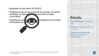  Realizado no ano letivo 2012/2013;
 Professores de um agrupamento de escolas, do distrito
de Braga, de diferentes níveis de ensino e áreas
curriculares;
 Inquérito por questionário, o qual adaptamos em função
da temática de cada Workshop. Tipo de Estudo: Estudo de
caso
Amostra: 34 professores do
1.º ao 3.º
Técnica de recolha de
dados: Inquérito por
questionário
Carina Meneses | Paulo Guimarães | Sónia Cruz - XII Congresso Internacional Galego-Português
de Psicopedagogia 5
 