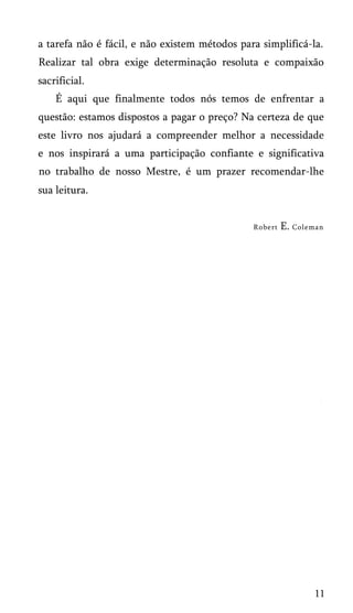 a tarefa não é fácil, e não existem métodos para simplificá-la.
Realizar tal obra exige determinação resoluta e compaixão
sacrificial.
É aqui que finalmente todos nós temos de enfrentar a
questão: estamos dispostos a pagar o preço? Na certeza de que
este livro nos ajudará a compreender melhor a necessidade
e nos inspirará a uma participação confiante e significativa
no trabalho de nosso Mestre, é um prazer recomendar-lhe
sua leitura.
Robert E. Coleman
11
 