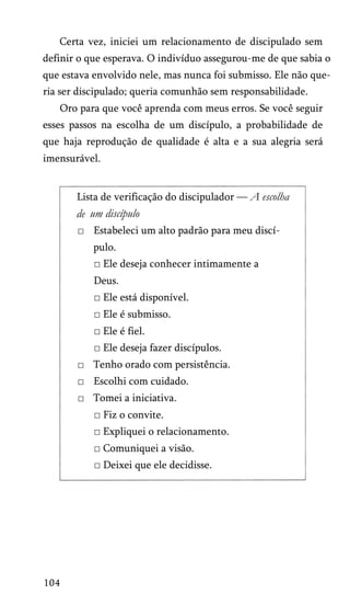 Certa vez, iniciei um relacionamento de discipulado sem
definir o que esperava. O indivíduo assegurou-me de que sabia o
que estava envolvido nele, mas nunca foi submisso. Ele não que­
ria ser discipulado; queria comunhão sem responsabilidade.
Oro para que você aprenda com meus erros. Se você seguir
esses passos na escolha de um discípulo, a probabilidade de
que haja reprodução de qualidade é alta e a sua alegria será
imensurável.
Lista de verificação do discipulador — A escolha
de um discípulo
□ Estabeleci um alto padrão para meu discí­
pulo.
□ Ele deseja conhecer intimamente a
Deus.
□ Ele está disponível.
□ Ele é submisso.
□ Ele é fiel.
□ Ele deseja fazer discípulos.
□ Tenho orado com persistência.
□ Escolhi com cuidado.
□ Tomei a iniciativa.
□ Fiz o convite.
□ Expliquei o relacionamento.
□ Comuniquei a visão.
□ Deixei que ele decidisse.
104
 
