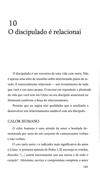 10
O discipulado é relacionai
O discipulado é um encontro de uma vida com outra. Não
é apenas uma série de reuniões sobre determinado plano de es­
tudo. É essencialmente relacionai — um investimento de tudo
que você é em outra pessoa. O sucesso em reproduzir a plenitude
da vida que você tem em Cristo no seu discípulo aumentará ou
diminuirá conforme a força do relacionamento.
Permita que eu sugira oito qualidades que o auxiliarão a
desenvolver um relacionamento saudável com seu discípulo.
CALOR HUMANO
O calor humano é uma atitude de amor e bondade de­
monstrada por meio de um conjunto de comunicações verbais
e não-verbais.
O amor pelo outro é o indicador mais significativo do amor
a Cristo. A primeira epístola de Pedro 1.22 encoraja os cristãos,
dizendo: “[...] amem sinceramente uns aos outros e de todo o
coração”. Altruísmo, serviço e compromisso compõem o amor
105
 