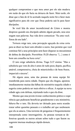 qualquer compromisso e que meu amor por ele não mudava
em razão do que ele fazia ou deixava de fazer. Mais tarde, ele
disse que o fato de tê-lo aceitado naquela noite foi o fator mais
significativo para ele crer que Deus poderia usá-lo para fazer
discípulos.
Se você fala do amor incondicional de Cristo e mostra
desprezo quando seu discípulo admite algum pecado, seus atos
negam suas palavras. Sua vida deve comunicar: “Eu amo você.
Estou do seu lado”.
Ternura exige tato, uma percepção aguçada da coisa certa
para se dizer ou fazer sem ofender o outro. Isso permite que você
continue fiel a seus princípios sem fazer disparar os mecanismos
de defesa do discípulo. Provérbios 15.23 observa: “[...] como é
bom um conselho na hora certa”.
O tato exige sabedoria divina. Tiago 3.17 ensina: “Mas a
sabedoria que vem do alto é antes de tudo pura; depois, pacífica,
amável, compreensiva, cheia de misericórdia e de bons frutos,
imparcial e sincera”.
Há alguns anos, uma das pessoas de nossa equipe foi
transferida para outra cidade. Depois que ela chegou, apontou
imediatamente muitas das falhas do ministério naquela cidade e
sugeriu como poderia ser mais efetivo e eficaz. A equipe na nova
cidade agiu com defesas, rejeitando tudo o que ela disse.
Mesmo que essa jovem tivesse conhecimento prático e expe­
riência que pudessem beneficiar grandemente o seu ministério,
faltava-lhe o tato. Ela deveria ter deixado para outra ocasião
tratar sobre questões pessoais e o trabalho até que soubessem
que ela os amava. Uma torrente de perguntas é frequentemente
interpretada como interrogatório. As pessoas tornam-se de­
fensivas quando os outros atiram sobre tudo o que fazem ou
sugerem imensas mudanças rápido demais.
108
 