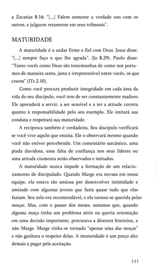a Zacarias 8.16: “[...] Falem somente a verdade uns com os
outros, e julguem retamente em seus tribunais”.
MATURIDADE
A maturidade é o andar firme e fiel com Deus. Jesus disse:
“[...] sempre faço o que lhe agrada”. (Jo 8.29). Paulo disse:
“Tanto vocês como Deus são testemunhas de como nos porta­
mos de maneira santa, justa e irrepreensível entre vocês, os que
creem” (lTs 2.10).
Como você procura produzir integridade em cada área da
vida do seu discípulo, você tem de ser constantemente maduro.
Ele aprenderá a servir, a ser sensível e a ter a atitude correta
quanto à responsabilidade pelo seu exemplo. Ele imitará sua
conduta e respeitará sua maturidade.
A recíproca também é verdadeira. Seu discípulo verificará
se você vive aquilo que ensina. Ele o observará mesmo quando
você não estiver percebendo. Um comentário sarcástico, uma
piada duvidosa, uma falta de confiança nos seus líderes ou
uma atitude ciumenta serão observados e imitados.
A maturidade nunca impede a formação de um relacio­
namento de discipulado. Quando Marge era novata em nossa
equipe, ela estava tão ansiosa por desenvolver intimidade e
amizade com algumas jovens que fazia quase tudo que elas
faziam. Seu zelo era recomendável, e ela tornou-se querida pelas
moças. Mas, com o passar dos meses, notamos que, quando
alguma moça tinha um problema sério ou queria orientação
em uma decisão importante, procurava a diretora feminina, e
não Marge. Marge tinha-se tornado “apenas uma das moças”
e não ganhara o respeito delas. A imaturidade é um preço alto
demais a pagar pela aceitação.
111
 