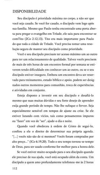 DISPONIBILIDADE
Seu discípulo é prioridade máxima no corpo, a não ser que
você seja casado. Se você for casado, o discípulo vem logo após
sua família. Mesmo que Paulo tenha encontrado uma porta aber­
ta para pregar o evangelho em Trôade, ele saiu para encontrar-se
comTito (2Co 2.12,13). Tito era mais importante para Paulo
do que toda a cidade de Trôade. Você precisa tomar uma reso­
lução segura de manter seu discípulo como prioridade.
Você e seu discípulo precisam ter acesso máximo um ao outro
para ter um relacionamento de qualidade. Talvez vocês precisem
de mais de três horas de um encontro formal por semana se esti­
verem tendo dificuldade em conhecer um ao outro, ou se o seu
discípulo estiver inseguro. Embora um encontro deva ser reser­
vado para treinamento, estudo bíblico e apoio, podem ser desig­
nados outros momentos para comunhão, troca de experiências
e atividades em conjunto.
Esteja disposto a investir em seu discípulo e desafiá-lo
mesmo que suas muitas dúvidas e seu forte desejo de aprender
exija grande período de tempo. Não lhe sufoque o fervor. Seja
especialmente sensível em tempos de ajuste ou crise. Se ele
estiver lutando com vícios, tais como pensamentos impuros
ou “fazer” em vez de “ser”, ajude-o dia e noite.
Quando você obedeceu à ordem de Cristo de segui-lo,
confiou a ele o direito de determinar sua própria agenda.
“[...] vocês não são de si mesmos? Vocês foram comprados por
alto preço...” (ICo 6.19,20). Todo o seu tempo tornou-se tempo
de Deus, para ser usado conforme for melhor para a honra dele.
Se você estiver muito ocupado para o seu discípulo quando
ele precisar de sua ajuda, você está ocupado além da conta. Um
discípulo a quem amo profundamente telefonou-me às 2 horas
112
 
