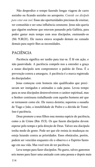 Não desperdice o tempo fazendo longas viagens de carro
sozinho ou ficando sozinho no aeroporto. Convide sen discípulo
para estar com você. Essas são oportunidades preciosas de ensinar,
ter comunhão e ser uma influência constante. Jesus não queria
que alguém soubesse que estavam passando pela Galileia, para
poder gastar mais tempo com seus discípulos, ensinando-os
(Mc 9.30,31). Ele nunca estava ocupado demais ou cansado
demais para suprir-lhes as necessidades.
PACIÊNCIA
Paciência significa ser tardio para irar-se. É fé em ação, e
não passividade. A paciência compele-nos a estender a graça
a nosso discípulo sem comprometer o padrão de Deus. É a
prevenção contra a amargura. A paciência é a marca registrada
do discipulador.
Jesus começou com homens não qualificados que preci­
savam ser instigados e animados a cada passo. Levou tempo
para os seus discípulos desenvolverem o caráter espiritual, mas
o Senhor continuou trabalhando com aqueles homens até que
se tornassem como ele. Ele nunca desistiu; suportou a ousadia
de Tiago e João, a instabilidade de Pedro e a dúvida de Tomé.
Isso é paciência.
Deus promete a seus filhos essa mesma espécie de paciência,
como a de Cristo (Rm 15.5). Os que fazem discípulos devem
esperar pelo tempo e pela direção de Deus. Talvez seu discípulo
tenha medo de gente. Pode ser que ele resista às mudanças ou
esteja lutando contra as prioridades. Esses obstáculos, porém,
podem ser vencidos enquanto ele o observa e o Espírito Santo
age em sua vida. Mas você tem de ter paciência.
Leva tempo para fazer discípulos. No gueto, talvez gastemos
seis meses para fazer uma amizade com uma pessoa e depois mais
114
 