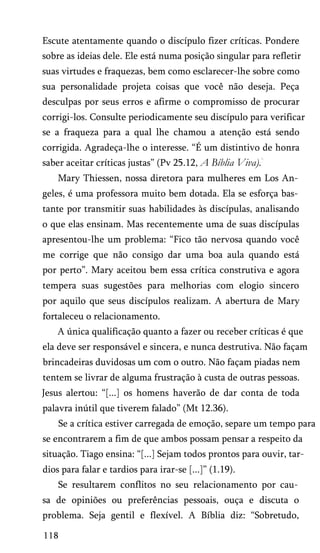 Escute atentamente quando o discípulo fizer críticas. Pondere
sobre as ideias dele. Ele está numa posição singular para refletir
suas virtudes e fraquezas, bem como esclarecer-lhe sobre como
sua personalidade projeta coisas que você não deseja. Peça
desculpas por seus erros e afirme o compromisso de procurar
corrigi-los. Consulte periodicamente seu discípulo para verificar
se a fraqueza para a qual lhe chamou a atenção está sendo
corrigida. Agradeça-lhe o interesse. “É um distintivo de honra
saber aceitar críticas justas” (Pv 25.12, A Bíblia Viva).
Mary Thiessen, nossa diretora para mulheres em Los An­
geles, é uma professora muito bem dotada. Ela se esforça bas­
tante por transmitir suas habilidades às discípulas, analisando
o que elas ensinam. Mas recentemente uma de suas discípulas
apresentou-lhe um problema: “Fico tão nervosa quando você
me corrige que não consigo dar uma boa aula quando está
por perto”. Mary aceitou bem essa crítica construtiva e agora
tempera suas sugestões para melhorias com elogio sincero
por aquilo que seus discípulos realizam. A abertura de Mary
fortaleceu o relacionamento.
A única qualificação quanto a fazer ou receber críticas é que
ela deve ser responsável e sincera, e nunca destrutiva. Não façam
brincadeiras duvidosas um com o outro. Não façam piadas nem
tentem se livrar de alguma frustração à custa de outras pessoas.
Jesus alertou: “[...] os homens haverão de dar conta de toda
palavra inútil que tiverem falado” (Mt 12.36).
Se a crítica estiver carregada de emoção, separe um tempo para
se encontrarem a fim de que ambos possam pensar a respeito da
situação. Tiago ensina: “[...] Sejam todos prontos para ouvir, tar­
dios para falar e tardios para irar-se [...]” (1.19).
Se resultarem conflitos no seu relacionamento por cau­
sa de opiniões ou preferências pessoais, ouça e discuta o
problema. Seja gentil e flexível. A Bíblia diz: “Sobretudo,
118
 