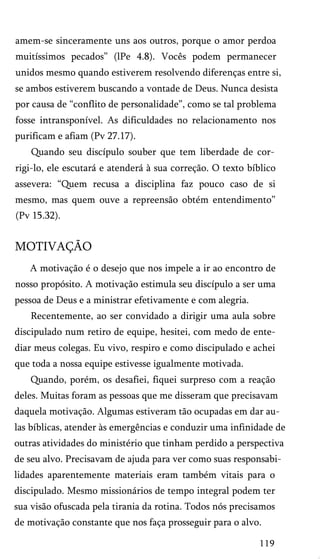 amem-se sinceramente uns aos outros, porque o amor perdoa
muitíssimos pecados” (lPe 4.8). Vocês podem permanecer
unidos mesmo quando estiverem resolvendo diferenças entre si,
se ambos estiverem buscando a vontade de Deus. Nunca desista
por causa de “conflito de personalidade”, como se tal problema
fosse intransponível. As dificuldades no relacionamento nos
purificam e afiam (Pv 27.17).
Quando seu discípulo souber que tem liberdade de cor­
rigi-lo, ele escutará e atenderá à sua correção. O texto bíblico
assevera: “Quem recusa a disciplina faz pouco caso de si
mesmo, mas quem ouve a repreensão obtém entendimento”
(Pv 15.32).
MOTIVAÇÃO
A motivação é o desejo que nos impele a ir ao encontro de
nosso propósito. A motivação estimula seu discípulo a ser uma
pessoa de Deus e a ministrar efetivamente e com alegria.
Recentemente, ao ser convidado a dirigir uma aula sobre
discipulado num retiro de equipe, hesitei, com medo de ente-
diar meus colegas. Eu vivo, respiro e como discipulado e achei
que toda a nossa equipe estivesse igualmente motivada.
Quando, porém, os desafiei, fiquei surpreso com a reação
deles. Muitas foram as pessoas que me disseram que precisavam
daquela motivação. Algumas estiveram tão ocupadas em dar au­
las bíblicas, atender às emergências e conduzir uma infinidade de
outras atividades do ministério que tinham perdido a perspectiva
de seu alvo. Precisavam de ajuda para ver como suas responsabi­
lidades aparentemente materiais eram também vitais para o
discipulado. Mesmo missionários de tempo integral podem ter
sua visão ofuscada pela tirania da rotina. Todos nós precisamos
de motivação constante que nos faça prosseguir para o alvo.
119
 