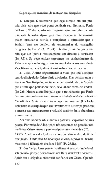 Sugiro quatro maneiras de motivar seu discípulo:
1. Direção. É necessário que haja direção em sua pró­
pria vida para que você possa conduzir seu discípulo. Paulo
declarou: “Todavia, não me importo, nem considero a mi­
nha vida de valor algum para mim mesmo, se tão-somente
puder terminar a corrida e completar o ministério que o
Senhor Jesus me confiou, de testemunhar do evangelho
da graça de Deus” (At 20.24). Os discípulos de Jesus vi­
ram que ele “partiu resolutamente em direção a Jerusalém
(Lc 9.51). Se você estiver crescendo no conhecimento da
Palavra e aplicando regularmente essa Palavra nas suas deci­
sões diárias, seu discípulo será motivado a fazer o mesmo.
2. Visão. Anime regularmente a visão que seu discípulo
tem do discipulado. Cristo fazia discípulos. E as pessoas eram o
seu alvo. Seu discípulo precisa estar convencido de que “aquele
que afirma que permanece nele, deve andar como ele andou”
(ljo 2.6). Mostre a seu discípulo que o treinamento que Paulo
deu aos tessalonicenses resultou num ministério efetivo não só na
Macedônia e Acaia, mas em todo lugar por onde iam (lTs 1.7,8).
Relembre ao discípulo que seu investimento de tempo precioso
e energia nas outras pessoas produzirá também fruto abundante
e permanente.
Nenhum homem sábio ignora o potencial explosivo de uma
pessoa. Por meio de Adão, todos nós nascemos no pecado, mas
mediante Cristo temos o potencial para uma nova vida (ICo
15.22). Ajude seu discípulo a manter em vista o alvo de fazer
discípulos. “Onde não há revelação divina, o povo se desvia;
mas como é feliz quem obedece à lei!” (Pv 29.18).
3. Confiança. Uma pessoa confiante é estável, inabalável
sob pressão, porque descansa em um Deus imutável e coerente.
Ajude seu discípulo a encontrar confiança em Cristo. Quando
120
 
