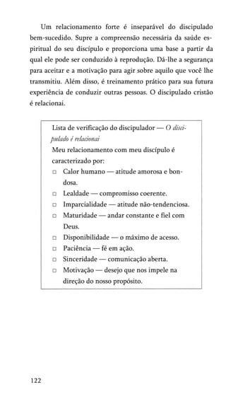 Um relacionamento forte é inseparável do discipulado
bem-sucedido. Supre a compreensão necessária da saúde es­
piritual do seu discípulo e proporciona uma base a partir da
qual ele pode ser conduzido à reprodução. Dá-lhe a segurança
para aceitar e a motivação para agir sobre aquilo que você lhe
transmitiu. Além disso, é treinamento prático para sua futura
experiência de conduzir outras pessoas. O discipulado cristão
é relacionai.
Lista de verificação do discipulador — O disci­
pulado é relacionai
Meu relacionamento com meu discípulo é
caracterizado por:
□ Calor humano — atitude amorosa e bon­
dosa.
□ Lealdade — compromisso coerente.
□ Imparcialidade — atitude não-tendenciosa.
□ Maturidade — andar constante e fiel com
Deus.
□ Disponibilidade — o máximo de acesso.
□ Paciência — fé em ação.
□ Sinceridade — comunicação aberta.
□ Motivação — desejo que nos impele na
direção do nosso propósito.
122
 