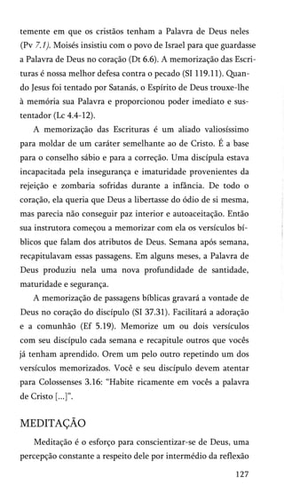 temente em que os cristãos tenham a Palavra de Deus neles
(Pv 7.1). Moisés insistiu com o povo de Israel para que guardasse
a Palavra de Deus no coração (Dt 6.6). A memorização das Escri­
turas é nossa melhor defesa contra o pecado (SI 119.11). Quan­
do Jesus foi tentado por Satanás, o Espírito de Deus trouxe-lhe
à memória sua Palavra e proporcionou poder imediato e sus-
tentador (Lc 4.4-12).
A memorização das Escrituras é um aliado valiosíssimo
para moldar de um caráter semelhante ao de Cristo. É a base
para o conselho sábio e para a correção. Uma discípula estava
incapacitada pela insegurança e imaturidade provenientes da
rejeição e zombaria sofridas durante a infância. De todo o
coração, ela queria que Deus a libertasse do ódio de si mesma,
mas parecia não conseguir paz interior e autoaceitação. Então
sua instrutora começou a memorizar com ela os versículos bí­
blicos que falam dos atributos de Deus. Semana após semana,
recapitulavam essas passagens. Em alguns meses, a Palavra de
Deus produziu nela uma nova profundidade de santidade,
maturidade e segurança.
A memorização de passagens bíblicas gravará a vontade de
Deus no coração do discípulo (SI 37.31). Facilitará a adoração
e a comunhão (Ef 5.19). Memorize um ou dois versículos
com seu discípulo cada semana e recapitule outros que vocês
já tenham aprendido. Orem um pelo outro repetindo um dos
versículos memorizados. Você e seu discípulo devem atentar
para Colossenses 3.16: “Habite ricamente em vocês a palavra
de Cristo [...]”.
MEDITAÇÃO
Meditação é o esforço para conscientizar-se de Deus, uma
percepção constante a respeito dele por intermédio da reflexão
127
 