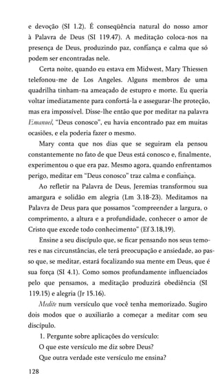 e devoção (SI 1.2). É conseqüência natural do nosso amor
à Palavra de Deus (SI 119.47). A meditação coloca-nos na
presença de Deus, produzindo paz, confiança e calma que só
podem ser encontradas nele.
Certa noite, quando eu estava em Midwest, Mary Thiessen
telefonou-me de Los Angeles. Alguns membros de uma
quadrilha tinham-na ameaçado de estupro e morte. Eu queria
voltar imediatamente para confortá-la e assegurar-lhe proteção,
mas era impossível. Disse-lhe então que por meditar na palavra
Emanuel, “Deus conosco”, eu havia encontrado paz em muitas
ocasiões, e ela poderia fazer o mesmo.
Mary conta que nos dias que se seguiram ela pensou
constantemente no fato de que Deus está conosco e, finalmente,
experimentou o que era paz. Mesmo agora, quando enfrentamos
perigo, meditar em “Deus conosco” traz calma e confiança.
*
Ao refletir na Palavra de Deus, Jeremias transformou sua
amargura e solidão em alegria (Lm 3.18-23). Meditamos na
Palavra de Deus para que possamos “compreender a largura, o
comprimento, a altura e a profundidade, conhecer o amor de
Cristo que excede todo conhecimento” (Ef 3.18,19).
Ensine a seu discípulo que, se ficar pensando nos seus temo­
res e nas circunstâncias, ele terá preocupação e ansiedade, ao pas­
so que, se meditar, estará focalizando sua mente em Deus, que é
sua força (SI 4.1). Como somos profundamente influenciados
pelo que pensamos, a meditação produzirá obediência (SI
119.15) e alegria (Jr 15.16).
Medite num versículo que você tenha memorizado. Sugiro
dois modos que o auxiliarão a começar a meditar com seu
discípulo.
1. Pergunte sobre aplicações do versículo:
O que este versículo me diz sobre Deus?
Que outra verdade este versículo me ensina?
128
 