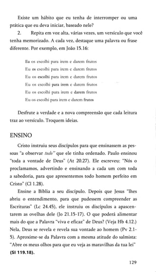 Existe um hábito que eu tenha de interromper ou uma
prática que eu deva iniciar, baseado nele?
2. Repita em voz alta, várias vezes, um versículo que você
tenha memorizado. A cada vez, destaque uma palavra ou frase
diferente. Por exemplo, em João 15.16:
Eu os escolhi para irem e darem frutos
Eu os escolhi para irem e darem frutos
Eu os escolhi para irem e darem frutos
Eu os escolhi para irem e darem frutos
Eu os escolhi para irem e darem frutos
Eu os escolhi para irem e darem frutos
Desfrute a verdade e a nova compreensão que cada leitura
traz ao versículo. Troquem ideias.
ENSINO
Cristo instruiu seus discípulos para que ensinassem as pes­
soas “a observar tudo” que ele tinha ordenado. Paulo ensinou
“toda a vontade de Deus” (At 20.27). Ele escreveu: “Nós o
proclamamos, advertindo e ensinando a cada um com toda
a sabedoria, para que apresentemos todo homem perfeito em
Cristo” (Cl 1.28).
Ensine a Bíblia a seu discípulo. Depois que Jesus “lhes
abriu o entendimento, para que pudessem compreender as
Escrituras” (Lc 24.45), ele instruiu os discípulos a apascen­
tarem as ovelhas dele (Jo 21.15-17). O que poderá alimentar
mais do que a Palavra “viva e eficaz” de Deus? (Veja Hb 4.12.)
Nela, Deus se revela e revela sua vontade ao homem (Pv 2.1-
5). Aproxime-se da Palavra com a mesma atitude do salmista:
“Abre os meus olhos para que eu veja as maravilhas da tua lei”
(SI 119.18).
129
 