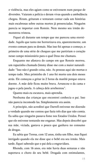 e violência, mas eles agiam como se estivessem num parque de
diversões. Vaiaram a polícia e deram vivas quando a ambulância
chegou. Riram, gritaram e tentaram contar cada um histórias
mais escabrosas sobre outras mortes já presenciadas. Ninguém
parecia se importar com Ronnie. Nem mesmo seu irmão de­
monstrou tristeza.
Fiquei ali durante um tempo que me pareceu uma eterni­
dade. Aquilo que tanto me horrorizava era, aparentemente, um
evento comum para os demais. Mas isso foi apenas o começo, o
primeiro de uma série de choques que me partiriam o coração
nesse campo missionário para o qual Deus me chamara.
Enquanto me afastava do campo em que Ronnie morreu,
um rapazinho chamado Jimmy disse-me com a maior naturali­
dade: “Isso não é grande coisa, não. As pessoas aqui são mortas o
tempo todo. Meu priminho de 1 ano foi morto uns dois meses
atrás. Ele começou a gritar às 2 horas da manhã porque estava
doente. A mãe dele ficou muito brava. Arrancou-o da cama e
jogou-o pela janela. A cabeça dele arrebentou”.
Quanto mais eu escutava, mais aprendia.
Nenhuma das crianças que encontrei conhecia o pai. Isso
não parecia incomodá-las. Simplesmente era assim.
A princípio, não acreditei que Darrell estivesse me dizendo
a verdade quando me contou que fazia três dias que não comia.
Eu sabia que ninguém passava fome nos Estados Unidos. Pensei
que ele estivesse tentando me enganar. Mas depois descobri que
sua mãe, viciada, gastava o pouco que ganhava no consumo
de drogas.
Eu sabia que Teresa, com 12 anos, tinha um filho, mas fiquei
intrigado quando ela me disse que o bebê era seu irmão. Mais
tarde, fiquei sabendo que o pai dela a engravidara.
Rhonda, com 16 anos, era mãe havia duas semanas e não
suportava o choro do seu bebê. Drogada com estimulantes,
 