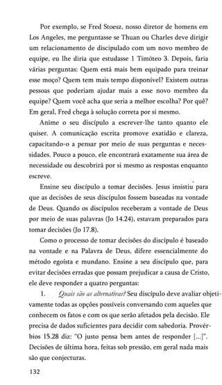 Por exemplo, se Fred Stoesz, nosso diretor de homens em
Los Angeles, me perguntasse se Thuan ou Charles deve dirigir
um relacionamento de discipulado com um novo membro de
equipe, eu lhe diria que estudasse 1 Timóteo 3. Depois, faria
várias perguntas: Quem está mais bem equipado para treinar
esse moço? Quem tem mais tempo disponível? Existem outras
pessoas que poderiam ajudar mais a esse novo membro da
equipe? Quem você acha que seria a melhor escolha? Por quê?
Em geral, Fred chega à solução correta por si mesmo.
Anime o seu discípulo a escrever-lhe tanto quanto ele
quiser. A comunicação escrita promove exatidão e clareza,
capacitando-o a pensar por meio de suas perguntas e neces­
sidades. Pouco a pouco, ele encontrará exatamente sua área de
necessidade ou descobrirá por si mesmo as respostas enquanto
escreve.
Ensine seu discípulo a tomar decisões. Jesus insistiu para
que as decisões de seus discípulos fossem baseadas na vontade
de Deus. Quando os discípulos receberam a vontade de Deus
por meio de suas palavras (Jo 14.24), estavam preparados para
tomar decisões (Jo 17.8).
Como o processo de tomar decisões do discípulo é baseado
na vontade e na Palavra de Deus, difere essencialmente do
método egoísta e mundano. Ensine a seu discípulo que, para
evitar decisões erradas que possam prejudicar a causa de Cristo,
ele deve responder a quatro perguntas:
1. Quais são as alternativas? Seu discípulo deve avaliar objeti­
vamente todas as opções possíveis conversando com aqueles que
conhecem os fatos e com os que serão afetados pela decisão. Ele
precisa de dados suficientes para decidir com sabedoria. Provér­
bios 15.28 diz: “O justo pensa bem antes de responder [...]”.
Decisões de última hora, feitas sob pressão, em geral nada mais
são que conjecturas.
132
 