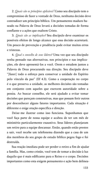 2. Quais são os princípios aplicáveis' Como seu discípulo tem o
compromisso de fazer a vontade de Deus, nenhuma decisão deve
contradizer um princípio bíblico. Um pensamento maduro ba­
seado na Palavra de Deus levará a decisões tomadas de forma
confiante e a ações que exaltem Cristo.
3. Quais são as implicações? Seu discípulo deve examinar os
possíveis efeitos de longo alcance que essa decisão acarretará.
Um pouco de prevenção e prudência pode evitar muitos erros
e tristezas.
4. Qual o conselho de seus líderes? Uma vez que seu discípulo
tenha pensado nas alternativas, nos princípios e nas implica­
ções, ele deve apresentá-los a você. Orem e estudem juntos a
Palavra de Deus procurando sua direção. Seu discípulo deve
“[fazer] todo o esforço para conservar a unidade do Espírito
pelo vínculo da paz” (Ef 4.3). Como a cooperação no corpo
é o que preserva a unidade, as melhores decisões são tomadas
em conjunto com aqueles que exercem autoridade sobre a
pessoa. Ao buscar conselho, ele será ajudado a evitar tomar
decisões que pareçam construtivas, mas que possam ferir outros
por desconhecer alguns fatores importantes. Cada situação é
diferente e exige oração específica e direção.
Deixe-me ilustrar como isso funciona. Suponhamos que
você faça parte de nossa equipe e acabou de ter um mês de
ministério particularmente exaustivo. Seus líderes planejaram
um retiro para a equipe descansar. Então, quando estão prestes
a sair, você recebe um telefonema dizendo que a casa de um
dos membros do seu grupo de estudo bíblico pegou fogo e foi
destruída.
Sua reação imediata pode ser perder o retiro a fim de ajudar
a família. Mas, como cristão, você tem de tomar a decisão à luz
daquilo que é mais edificante para o Reino e o corpo. Decisões
importantes como esta exigem pensamento e ação bem delinea­
133
 