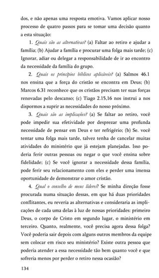 dos, e não apenas uma resposta emotiva. Vamos aplicar nosso
processo de quatro passos para se tomar uma decisão quanto
a esta situação:
1. Quais são as alternativas? (a) Faltar ao retiro e ajudar a
família; (b) Ajudar a família e procurar uma folga mais tarde; (c)
Ignorar, adiar ou delegar a responsabilidade de ir ao encontro
da necessidade da família do grupo.
2. Quais os princípios bíblicos aplicáveis? (a) Salmos 46.1
nos ensina que a força do cristão se encontra em Deus; (b)
Marcos 6.31 reconhece que os cristãos precisam ter suas forças
renovadas pelo descanso; (c) Tiago 2.15,16 nos instrui a nos
dispormos a suprir as necessidades do nosso próximo.
3. Quais são as implicações? (a) Se faltar ao retiro, você
pode impedir sua efetividade por desprezar uma profunda
necessidade de pensar em Deus e ter refrigério; (b) Se. você
tentar uma folga mais tarde, talvez tenha de cancelar muitas
atividades do ministério que já estejam planejadas. Isso po­
deria ferir outras pessoas ou negar o que você ensina sobre
fidelidade; (c) Se você ignorar a necessidade dessa família,
pode ferir seu relacionamento com eles e perder uma imensa
oportunidade de demonstrar o amor cristão.
4. Qual o conselho de meus líderes? Se minha direção fosse
procurada numa situação dessas, em que há duas prioridades
conflitantes, eu reveria as alternativas e consideraria as impli­
cações de cada uma delas à luz de nossas prioridades: primeiro
Deus, o corpo de Cristo em segundo lugar, o ministério em
terceiro. Quanto, realmente, você precisa agora dessa folga?
Você poderia sair depois com alguns outros membros da equipe
sem colocar em risco seu ministério? Existe outra pessoa que
poderia atender a essa necessidade tão bem quanto você e que
sofreria menos por perder o retiro nessa ocasião?
134
 