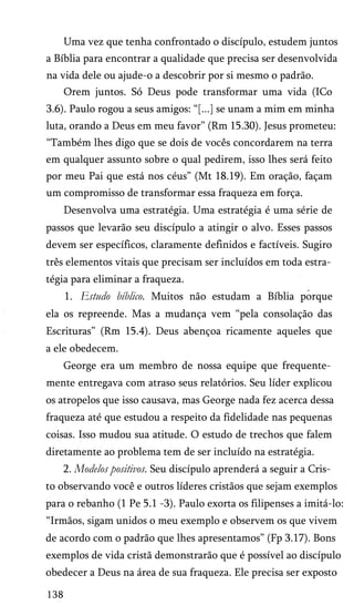 Uma vez que tenha confrontado o discípulo, estudem juntos
a Bíblia para encontrar a qualidade que precisa ser desenvolvida
na vida dele ou ajude-o a descobrir por si mesmo o padrão.
Orem juntos. Só Deus pode transformar uma vida (ICo
3.6). Paulo rogou a seus amigos: “[...] se unam a mim em minha
luta, orando a Deus em meu favor” (Rm 15.30). Jesus prometeu:
“Também lhes digo que se dois de vocês concordarem na terra
em qualquer assunto sobre o qual pedirem, isso lhes será feito
por meu Pai que está nos céus” (Mt 18.19). Em oração, façam
um compromisso de transformar essa fraqueza em força.
Desenvolva uma estratégia. Uma estratégia é uma série de
passos que levarão seu discípulo a atingir o alvo. Esses passos
devem ser específicos, claramente definidos e factíveis. Sugiro
três elementos vitais que precisam ser incluídos em toda estra­
tégia para eliminar a fraqueza.
1. Estudo bíblico. Muitos não estudam a Bíblia porque
ela os repreende. Mas a mudança vem “pela consolação das
Escrituras” (Rm 15.4). Deus abençoa ricamente aqueles que
a ele obedecem.
George era um membro de nossa equipe que frequente­
mente entregava com atraso seus relatórios. Seu líder explicou
os atropelos que isso causava, mas George nada fez acerca dessa
fraqueza até que estudou a respeito da fidelidade nas pequenas
coisas. Isso mudou sua atitude. O estudo de trechos que falem
diretamente ao problema tem de ser incluído na estratégia.
2. Modelos positivos. Seu discípulo aprenderá a seguir a Cris­
to observando você e outros líderes cristãos que sejam exemplos
para o rebanho (1 Pe 5.1 -3). Paulo exorta os filipenses a imitá-lo:
“Irmãos, sigam unidos o meu exemplo e observem os que vivem
de acordo com o padrão que lhes apresentamos” (Fp 3.17). Bons
exemplos de vida cristã demonstrarão que é possível ao discípulo
obedecer a Deus na área de sua fraqueza. Ele precisa ser exposto
138
 