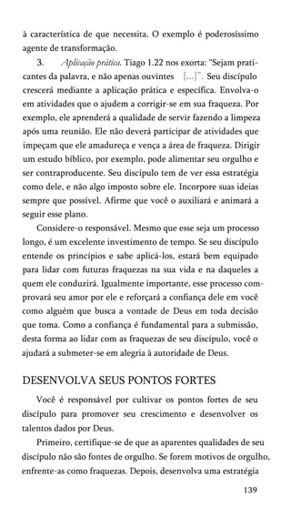 à característica de que necessita. O exemplo é poderosíssimo
agente de transformação.
3. Aplicação prática. Tiago 1.22 nos exorta: “Sejam prati­
cantes da palavra, e não apenas ouvintes Seu discípulo
crescerá mediante a aplicação prática e específica. Envolva-o
em atividades que o ajudem a corrigir-se em sua fraqueza. Por
exemplo, ele aprenderá a qualidade de servir fazendo a limpeza
após uma reunião. Ele não deverá participar de atividades que
impeçam que ele amadureça e vença a área de fraqueza. Dirigir
um estudo bíblico, por exemplo, pode alimentar seu orgulho e
ser contraproducente. Seu discípulo tem de ver essa estratégia
como dele, e não algo imposto sobre ele. Incorpore suas ideias
sempre que possível. Afirme que você o auxiliará e animará a
seguir esse plano.
Considere-o responsável. Mesmo que esse seja um processo
longo, é um excelente investimento de tempo. Se seu discípulo
entende os princípios e sabe aplicá-los, estará bem equipado
para lidar com futuras fraquezas na sua vida e na daqueles a
quem ele conduzirá. Igualmente importante, esse processo com­
provará seu amor por ele e reforçará a confiança dele em você
como alguém que busca a vontade de Deus em toda decisão
que toma. Como a confiança é fundamental para a submissão,
desta forma ao lidar com as fraquezas de seu discípulo, você o
ajudará a submeter-se em alegria à autoridade de Deus.
DESENVOLVA SEUS PONTOS FORTES
Você é responsável por cultivar os pontos fortes de seu
discípulo para promover seu crescimento e desenvolver os
talentos dados por Deus.
Primeiro, certifique-se de que as aparentes qualidades de seu
discípulo não são fontes de orgulho. Se forem motivos de orgulho,
enfrente-as como fraquezas. Depois, desenvolva uma estratégia
139
 
