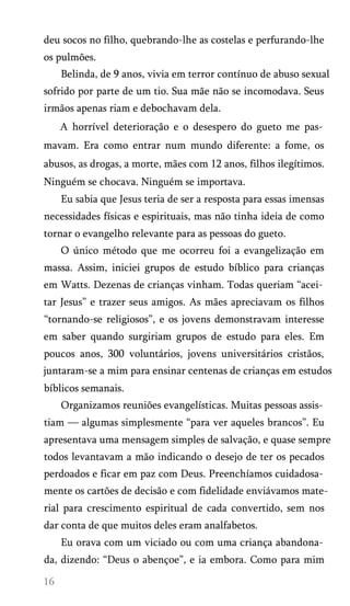 deu socos no filho, quebrando-lhe as costelas e perfurando-lhe
os pulmões.
Belinda, de 9 anos, vivia em terror contínuo de abuso sexual
sofrido por parte de um tio. Sua mãe não se incomodava. Seus
irmãos apenas riam e debochavam dela.
A horrível deterioração e o desespero do gueto me pas­
mavam. Era como entrar num mundo diferente: a fome, os
abusos, as drogas, a morte, mães com 12 anos, filhos ilegítimos.
Ninguém se chocava. Ninguém se importava.
Eu sabia que Jesus teria de ser a resposta para essas imensas
necessidades físicas e espirituais, mas não tinha ideia de como
tornar o evangelho relevante para as pessoas do gueto.
O único método que me ocorreu foi a evangelização em
massa. Assim, iniciei grupos de estudo bíblico para crianças
em Watts. Dezenas de crianças vinham. Todas queriam “acei­
tar Jesus” e trazer seus amigos. As mães apreciavam os filhos
“tornando-se religiosos”, e os jovens demonstravam interesse
em saber quando surgiriam grupos de estudo para eles. Em
poucos anos, 300 voluntários, jovens universitários cristãos,
juntaram-se a mim para ensinar centenas de crianças em estudos
bíblicos semanais.
Organizamos reuniões evangelísticas. Muitas pessoas assis­
tiam — algumas simplesmente “para ver aqueles brancos”. Eu
apresentava uma mensagem simples de salvação, e quase sempre
todos levantavam a mão indicando o desejo de ter os pecados
perdoados e ficar em paz com Deus. Preenchíamos cuidadosa­
mente os cartões de decisão e com fidelidade enviávamos mate­
rial para crescimento espiritual de cada convertido, sem nos
dar conta de que muitos deles eram analfabetos.
Eu orava com um viciado ou com uma criança abandona­
da, dizendo: “Deus o abençoe”, e ia embora. Como para mim
 