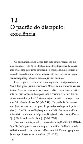 12
O padrão do discípulo:
excelência
Os ensinamentos de Cristo têm sido interpretados de mo­
dos variados — da ética idealista às ordens legalistas. Mas não
importa como os outros entendam o ensino dele, ao estudar a
vida de nosso Senhor, vemos claramente que ele esperava que
seus discípulos praticassem aquilo que lhes ensinou.
Jesus exigiu excelência em tudo o que seus discípulos faziam.
Sua ênfase principal no Sermão do Monte, como em todas as suas
instruções, estava sobre a justiça ou retidão — essa característica
interior que fornece a base para toda a conduta exterior. Ele en­
sinou a seus discípulos: “Portanto, sejam perfeitos como perfeito
é o Pai celestial de vocês” (Mt 5.48). Na parábola do semea­
dor, Jesus revelou seu desígnio de que o fruto chegasse à perfei­
ção (Lc 8.4-15). A avaliação que a multidão fez de sua vida e
ministério confirmou a própria dedicação de Cristo à excelência:
“[...] Ele faz tudo muito bem [...]” (Mc 7.37).
Deus é excelente, e tudo o que ele faz é esplêndido (SI 119.68).
Seu discípulo precisa entender que, como filho de Deus, tem de
refletir em todo o seu ser a excelência do Pai. Deus exige que se­
jamos aperfeiçoados em todo bem (Hb 13.21).
142
 